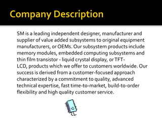 Company DescriptionSM is a leading independent designer, manufacturer and supplier of value added subsystems to original equipment manufacturers, or OEMs. Our subsystem products include memory modules, embedded computing subsystems and thin film transistor - liquid crystal display, or TFT-LCD, products which we offer to customers worldwide. Our success is derived from a customer-focused approach characterized by a commitment to quality, advanced technical expertise, fast time-to-market, build-to-order flexibility and high quality customer service.