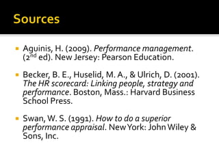 SourcesAguinis, H. (2009). Performance management. (2nded). New Jersey: Pearson Education.Becker, B. E., Huselid, M. A., & Ulrich, D. (2001). The HR scorecard: Linking people, strategy and performance. Boston, Mass.: Harvard Business School Press.Swan, W. S. (1991). How to do a superior performance appraisal. New York: John Wiley & Sons, Inc.