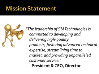 Mission Statement"The leadership of SM Technologies is committed to developing and delivering high-quality products, fostering advanced technical expertise, streamlining time to market, and providing unparalleled customer service."- President & CEO, Director