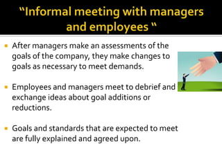 “Informal meeting with managers and employees “After managers make an assessments of the goals of the company, they make changes to goals as necessary to meet demands. Employees and managers meet to debrief and exchange ideas about goal additions or reductions.Goals and standards that are expected to meet are fully explained and agreed upon.