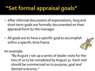 “Set formal appraisal goals”After informal discussions of expectations, long and short term goals are formally documented on their appraisal form by the manager.All goals are to have a specific goal to accomplish within a specific time frame.An example:“By August 7 set up a series of dealer visits for the two of us to be completed by August 31. Each visit should be summarized as to purpose, goal and desired outcome.”