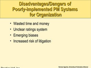 Herman Aguinis, University of Colorado at Denver
• Wasted time and money
• Unclear ratings system
• Emerging biases
• Increased risk of litigation
Disadvantages/Dangers ofDisadvantages/Dangers of
Poorly-implemented PM SystemsPoorly-implemented PM Systems
for Organizationfor Organization
 