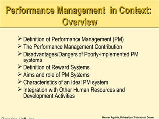 Herman Aguinis, University of Colorado at Denver
Performance Management in Context:Performance Management in Context:
OverviewOverview
 Definition of Performance Management (PM)
 The Performance Management Contribution
 Disadvantages/Dangers of Poorly-implemented PM
systems
 Definition of Reward Systems
 Aims and role of PM Systems
 Characteristics of an Ideal PM system
 Integration with Other Human Resources and
Development Activities
 