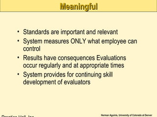 Herman Aguinis, University of Colorado at Denver
MeaningfulMeaningful
• Standards are important and relevant
• System measures ONLY what employee can
control
• Results have consequences Evaluations
occur regularly and at appropriate times
• System provides for continuing skill
development of evaluators
 
