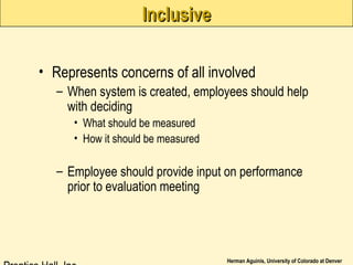 Herman Aguinis, University of Colorado at Denver
InclusiveInclusive
• Represents concerns of all involved
– When system is created, employees should help
with deciding
• What should be measured
• How it should be measured
– Employee should provide input on performance
prior to evaluation meeting
 