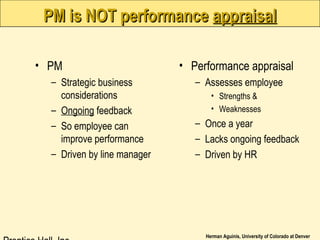 Herman Aguinis, University of Colorado at Denver
PM is NOT performancePM is NOT performance appraisalappraisal
• PM
– Strategic business
considerations
– Ongoing feedback
– So employee can
improve performance
– Driven by line manager
• Performance appraisal
– Assesses employee
• Strengths &
• Weaknesses
– Once a year
– Lacks ongoing feedback
– Driven by HR
 