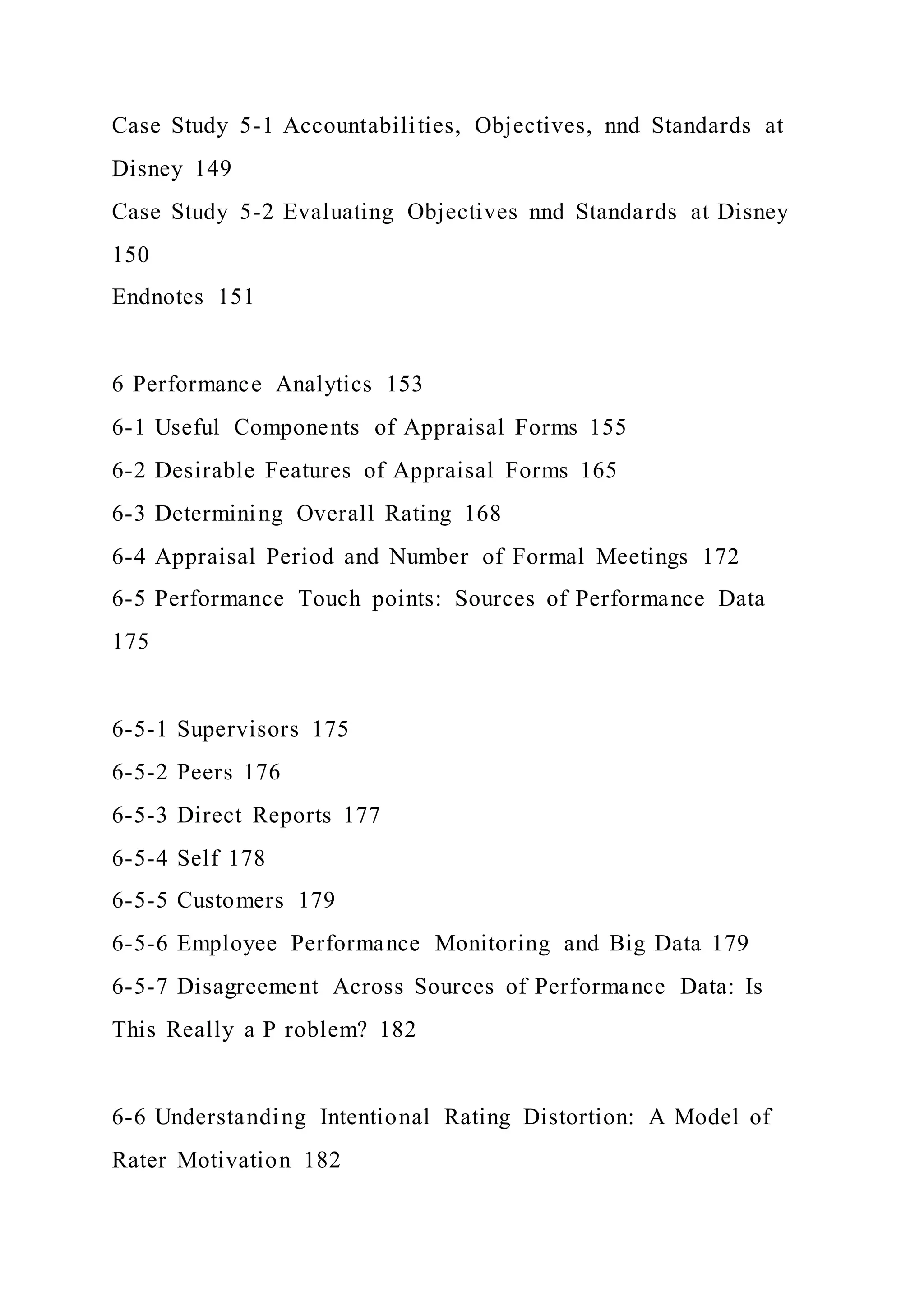 Case Study 5-1 Accountabilities, Objectives, nnd Standards at
Disney 149
Case Study 5-2 Evaluating Objectives nnd Standards at Disney
150
Endnotes 151
6 Performance Analytics 153
6-1 Useful Components of Appraisal Forms 155
6-2 Desirable Features of Appraisal Forms 165
6-3 Determining Overall Rating 168
6-4 Appraisal Period and Number of Formal Meetings 172
6-5 Performance Touch points: Sources of Performance Data
175
6-5-1 Supervisors 175
6-5-2 Peers 176
6-5-3 Direct Reports 177
6-5-4 Self 178
6-5-5 Customers 179
6-5-6 Employee Performance Monitoring and Big Data 179
6-5-7 Disagreement Across Sources of Performance Data: Is
This Really a P roblem? 182
6-6 Understanding Intentional Rating Distortion: A Model of
Rater Motivation 182
 