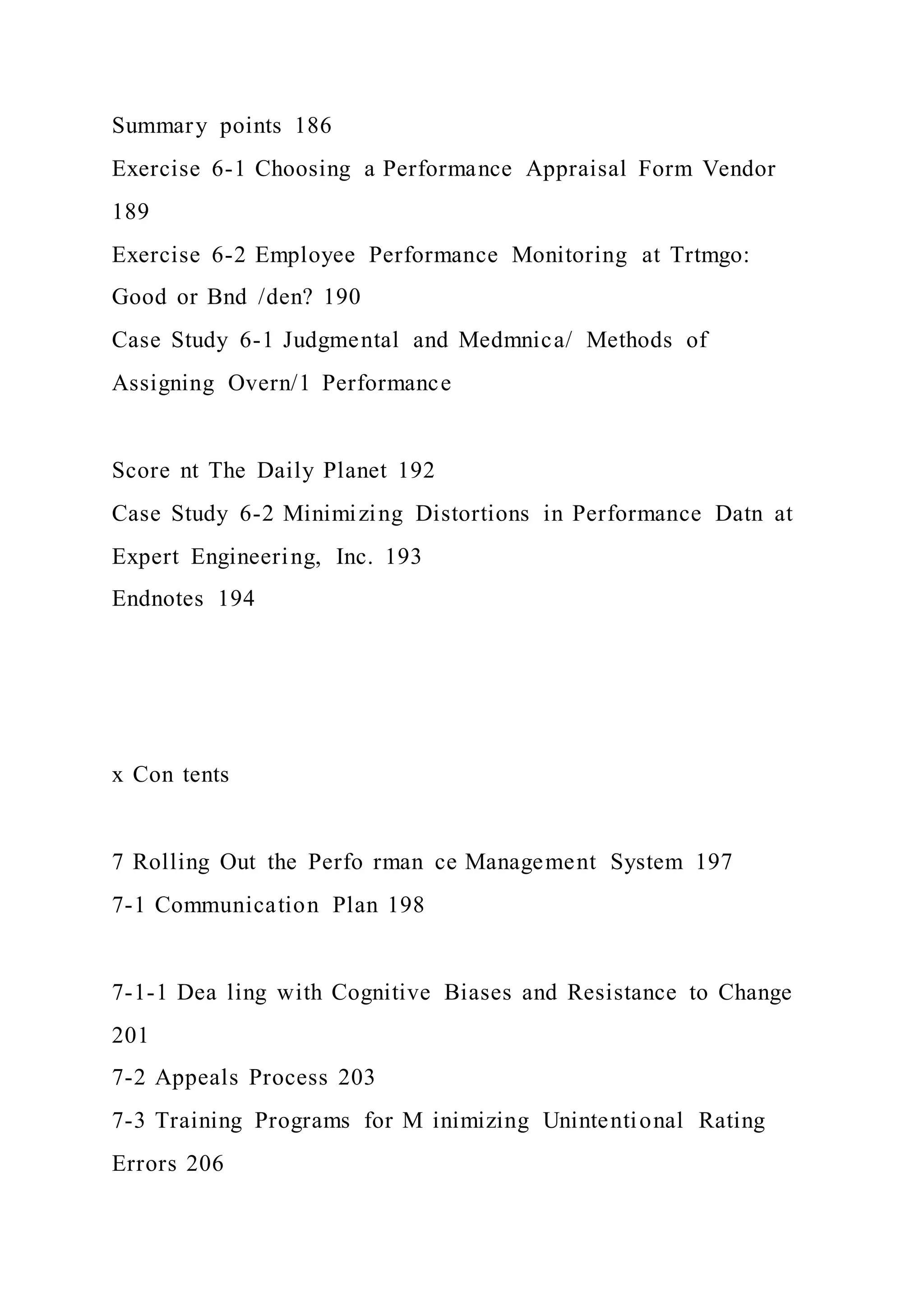 Summary points 186
Exercise 6-1 Choosing a Performance Appraisal Form Vendor
189
Exercise 6-2 Employee Performance Monitoring at Trtmgo:
Good or Bnd /den? 190
Case Study 6-1 Judgmental and Medmnica/ Methods of
Assigning Overn/1 Performance
Score nt The Daily Planet 192
Case Study 6-2 Minimizing Distortions in Performance Datn at
Expert Engineering, Inc. 193
Endnotes 194
x Con tents
7 Rolling Out the Perfo rman ce Management System 197
7-1 Communication Plan 198
7-1-1 Dea ling with Cognitive Biases and Resistance to Change
201
7-2 Appeals Process 203
7-3 Training Programs for M inimizing Unintentional Rating
Errors 206
 