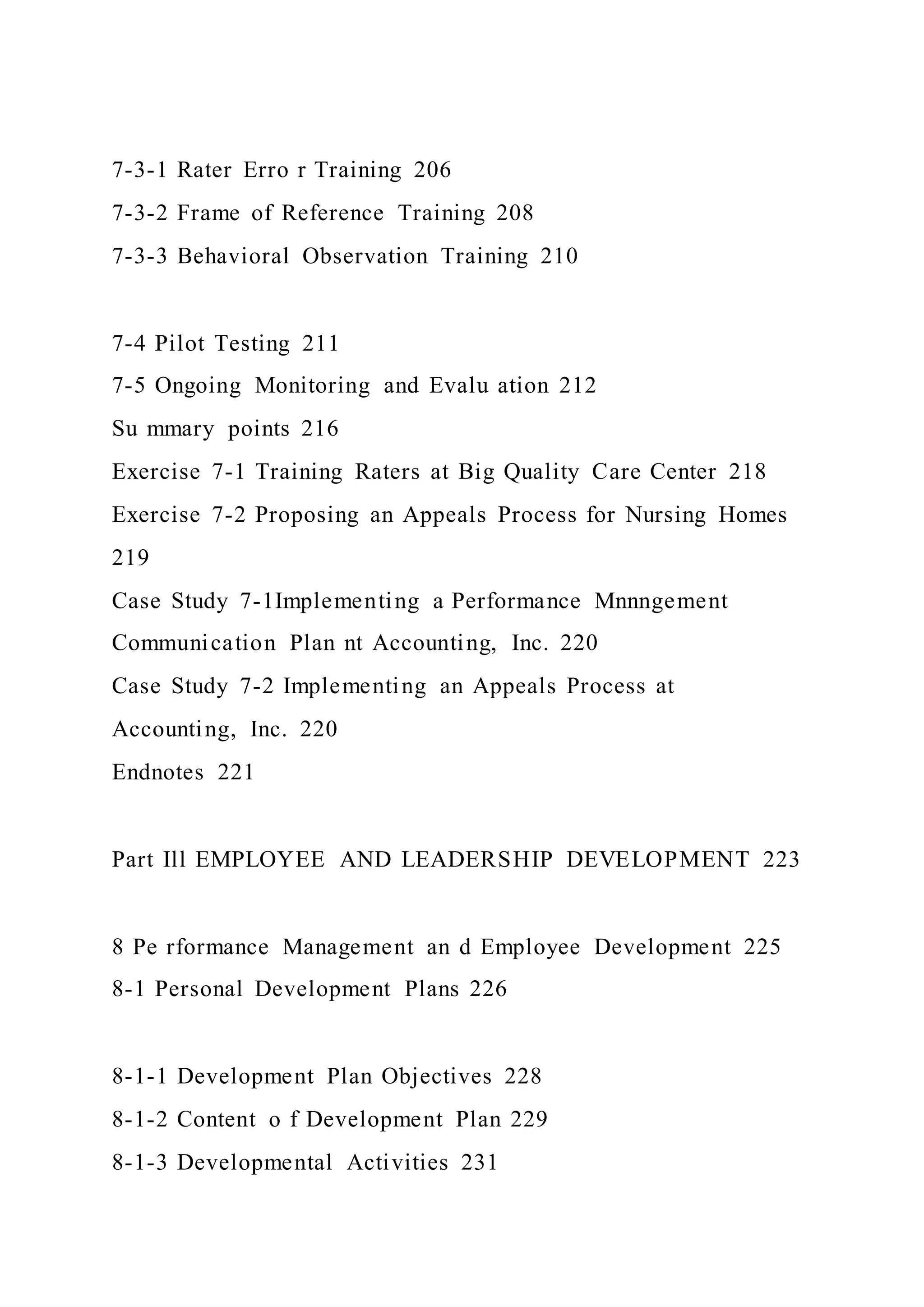 7-3-1 Rater Erro r Training 206
7-3-2 Frame of Reference Training 208
7-3-3 Behavioral Observation Training 210
7-4 Pilot Testing 211
7-5 Ongoing Monitoring and Evalu ation 212
Su mmary points 216
Exercise 7-1 Training Raters at Big Quality Care Center 218
Exercise 7-2 Proposing an Appeals Process for Nursing Homes
219
Case Study 7-1Implementing a Performance Mnnngement
Communication Plan nt Accounting, Inc. 220
Case Study 7-2 Implementing an Appeals Process at
Accounting, Inc. 220
Endnotes 221
Part Ill EMPLOYEE AND LEADERSHIP DEVELOPMENT 223
8 Pe rformance Management an d Employee Development 225
8-1 Personal Development Plans 226
8-1-1 Development Plan Objectives 228
8-1-2 Content o f Development Plan 229
8-1-3 Developmental Activities 231
 