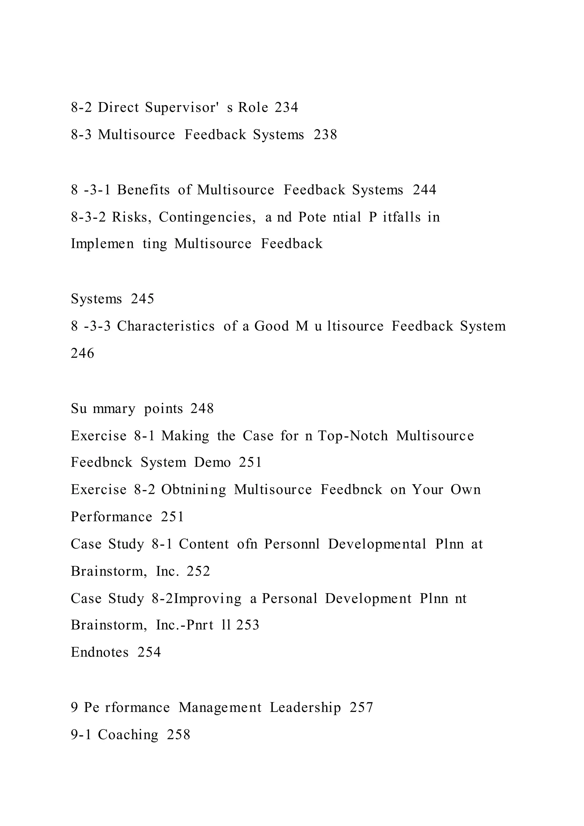 8-2 Direct Supervisor' s Role 234
8-3 Multisource Feedback Systems 238
8 -3-1 Benefits of Multisource Feedback Systems 244
8-3-2 Risks, Contingencies, a nd Pote ntial P itfalls in
Implemen ting Multisource Feedback
Systems 245
8 -3-3 Characteristics of a Good M u ltisource Feedback System
246
Su mmary points 248
Exercise 8-1 Making the Case for n Top-Notch Multisource
Feedbnck System Demo 251
Exercise 8-2 Obtnining Multisource Feedbnck on Your Own
Performance 251
Case Study 8-1 Content ofn Personnl Developmental Plnn at
Brainstorm, Inc. 252
Case Study 8-2Improving a Personal Development Plnn nt
Brainstorm, Inc.-Pnrt ll 253
Endnotes 254
9 Pe rformance Management Leadership 257
9-1 Coaching 258
 