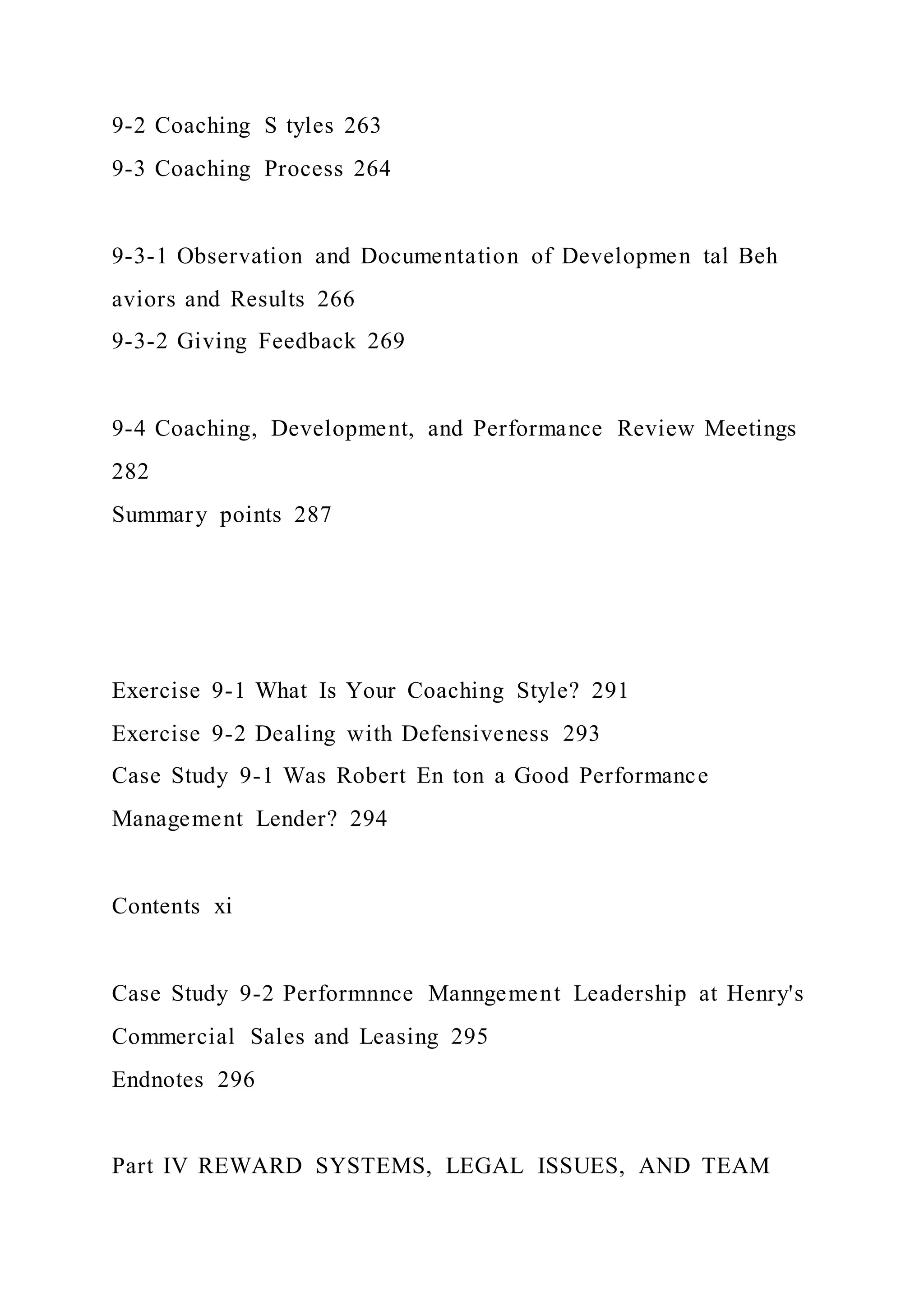 9-2 Coaching S tyles 263
9-3 Coaching Process 264
9-3-1 Observation and Documentation of Developmen tal Beh
aviors and Results 266
9-3-2 Giving Feedback 269
9-4 Coaching, Development, and Performance Review Meetings
282
Summary points 287
Exercise 9-1 What Is Your Coaching Style? 291
Exercise 9-2 Dealing with Defensiveness 293
Case Study 9-1 Was Robert En ton a Good Performance
Management Lender? 294
Contents xi
Case Study 9-2 Performnnce Manngement Leadership at Henry's
Commercial Sales and Leasing 295
Endnotes 296
Part IV REWARD SYSTEMS, LEGAL ISSUES, AND TEAM
 