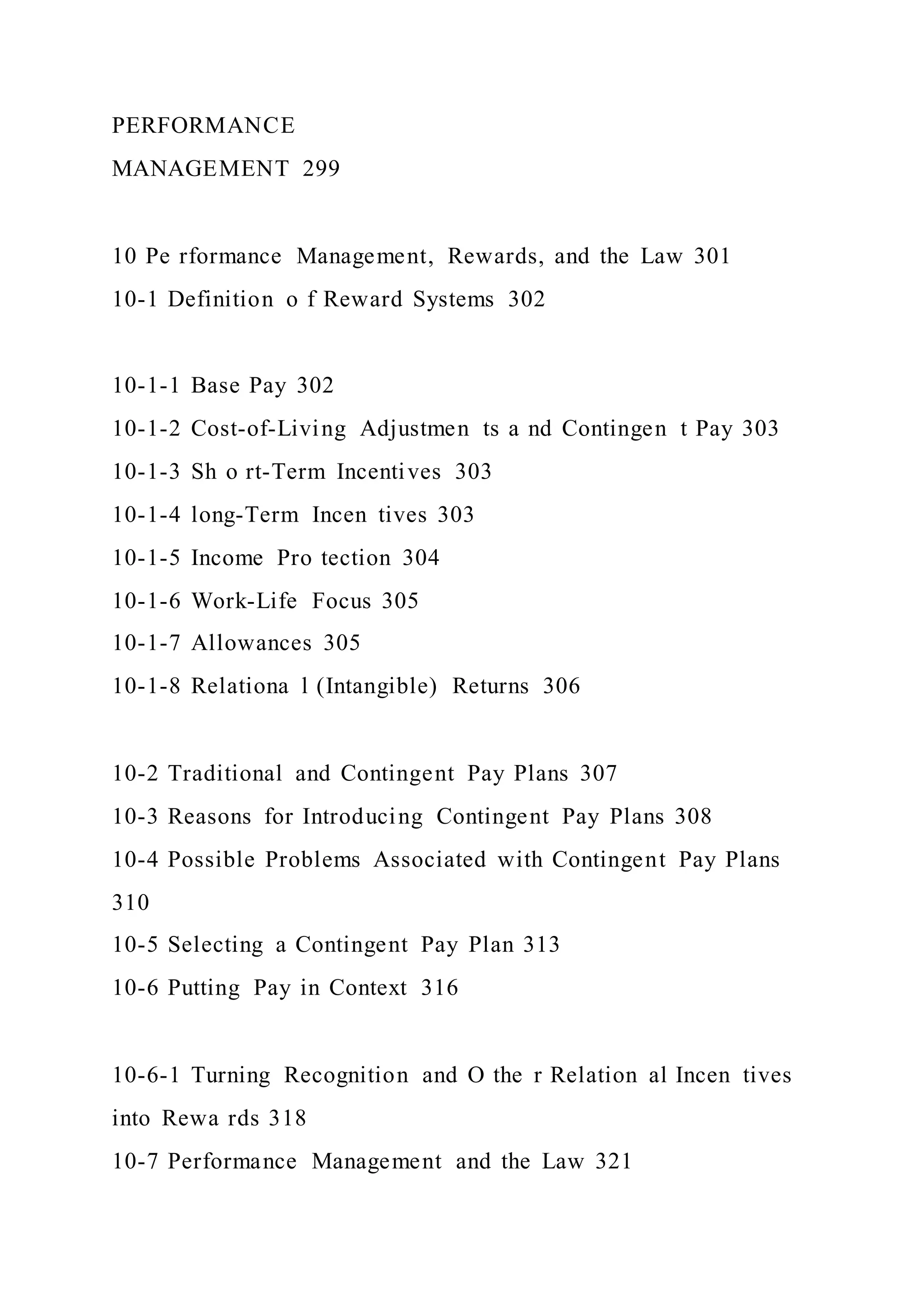 PERFORMANCE
MANAGEMENT 299
10 Pe rformance Management, Rewards, and the Law 301
10-1 Definition o f Reward Systems 302
10-1-1 Base Pay 302
10-1-2 Cost-of-Living Adjustmen ts a nd Contingen t Pay 303
10-1-3 Sh o rt-Term Incentives 303
10-1-4 long-Term Incen tives 303
10-1-5 Income Pro tection 304
10-1-6 Work-Life Focus 305
10-1-7 Allowances 305
10-1-8 Relationa l (Intangible) Returns 306
10-2 Traditional and Contingent Pay Plans 307
10-3 Reasons for Introducing Contingent Pay Plans 308
10-4 Possible Problems Associated with Contingent Pay Plans
310
10-5 Selecting a Contingent Pay Plan 313
10-6 Putting Pay in Context 316
10-6-1 Turning Recognition and O the r Relation al Incen tives
into Rewa rds 318
10-7 Performance Management and the Law 321
 