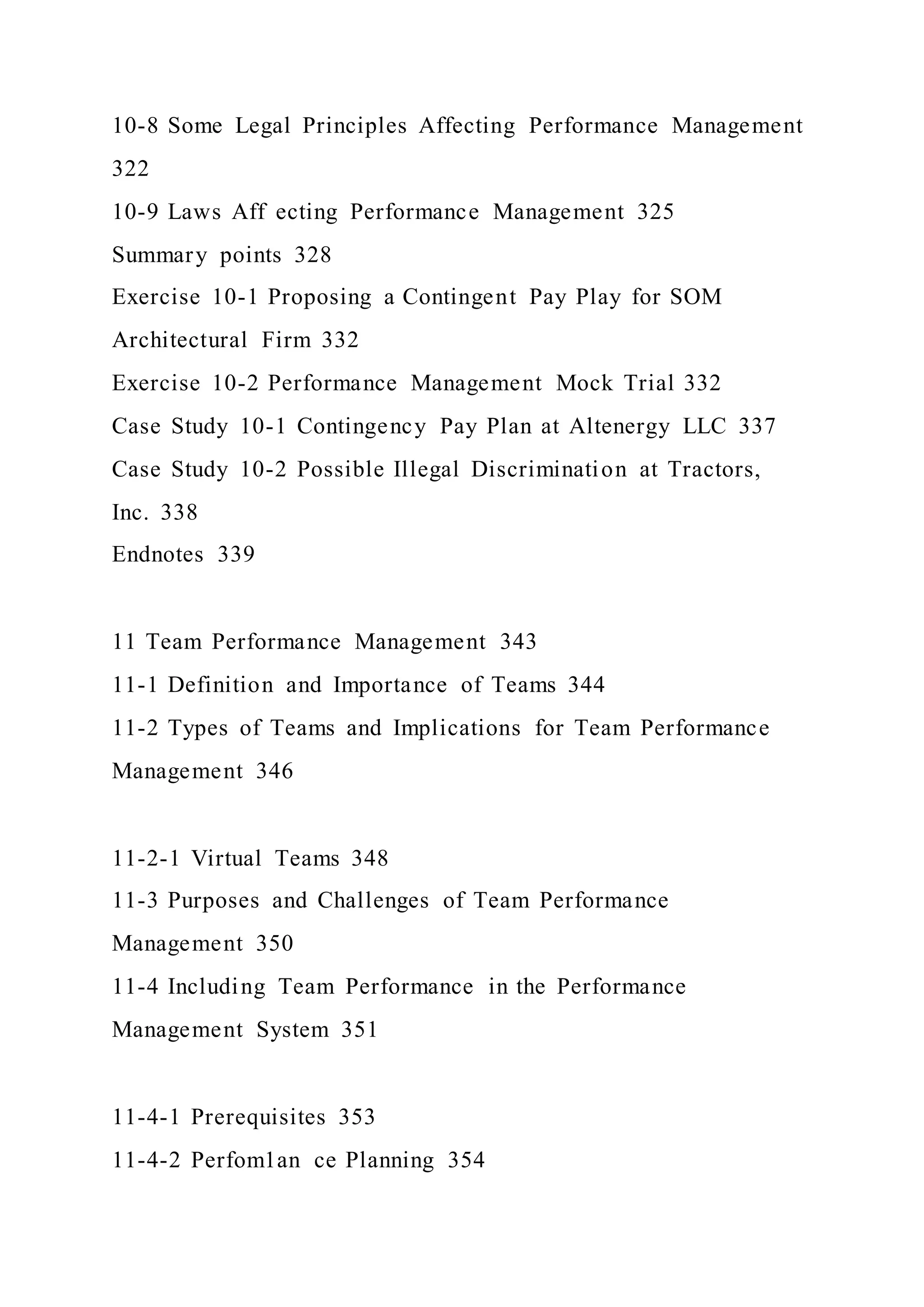 10-8 Some Legal Principles Affecting Performance Management
322
10-9 Laws Aff ecting Performance Management 325
Summary points 328
Exercise 10-1 Proposing a Contingent Pay Play for SOM
Architectural Firm 332
Exercise 10-2 Performance Management Mock Trial 332
Case Study 10-1 Contingency Pay Plan at Altenergy LLC 337
Case Study 10-2 Possible Illegal Discrimination at Tractors,
Inc. 338
Endnotes 339
11 Team Performance Management 343
11-1 Definition and Importance of Teams 344
11-2 Types of Teams and Implications for Team Performance
Management 346
11-2-1 Virtual Teams 348
11-3 Purposes and Challenges of Team Performance
Management 350
11-4 Including Team Performance in the Performance
Management System 351
11-4-1 Prerequisites 353
11-4-2 Perfom1an ce Planning 354
 