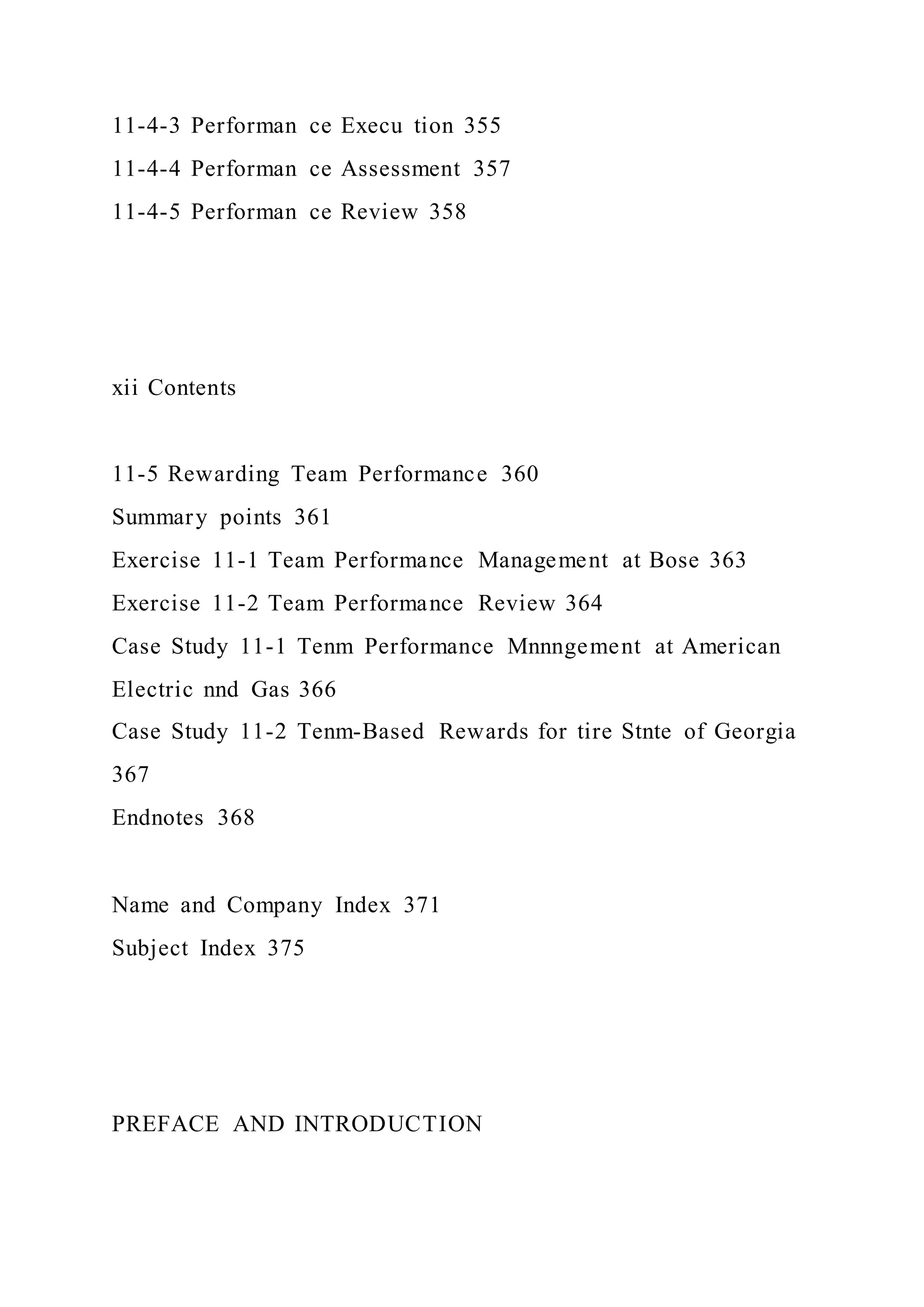 11-4-3 Performan ce Execu tion 355
11-4-4 Performan ce Assessment 357
11-4-5 Performan ce Review 358
xii Contents
11-5 Rewarding Team Performance 360
Summary points 361
Exercise 11-1 Team Performance Management at Bose 363
Exercise 11-2 Team Performance Review 364
Case Study 11-1 Tenm Performance Mnnngement at American
Electric nnd Gas 366
Case Study 11-2 Tenm-Based Rewards for tire Stnte of Georgia
367
Endnotes 368
Name and Company Index 371
Subject Index 375
PREFACE AND INTRODUCTION
 