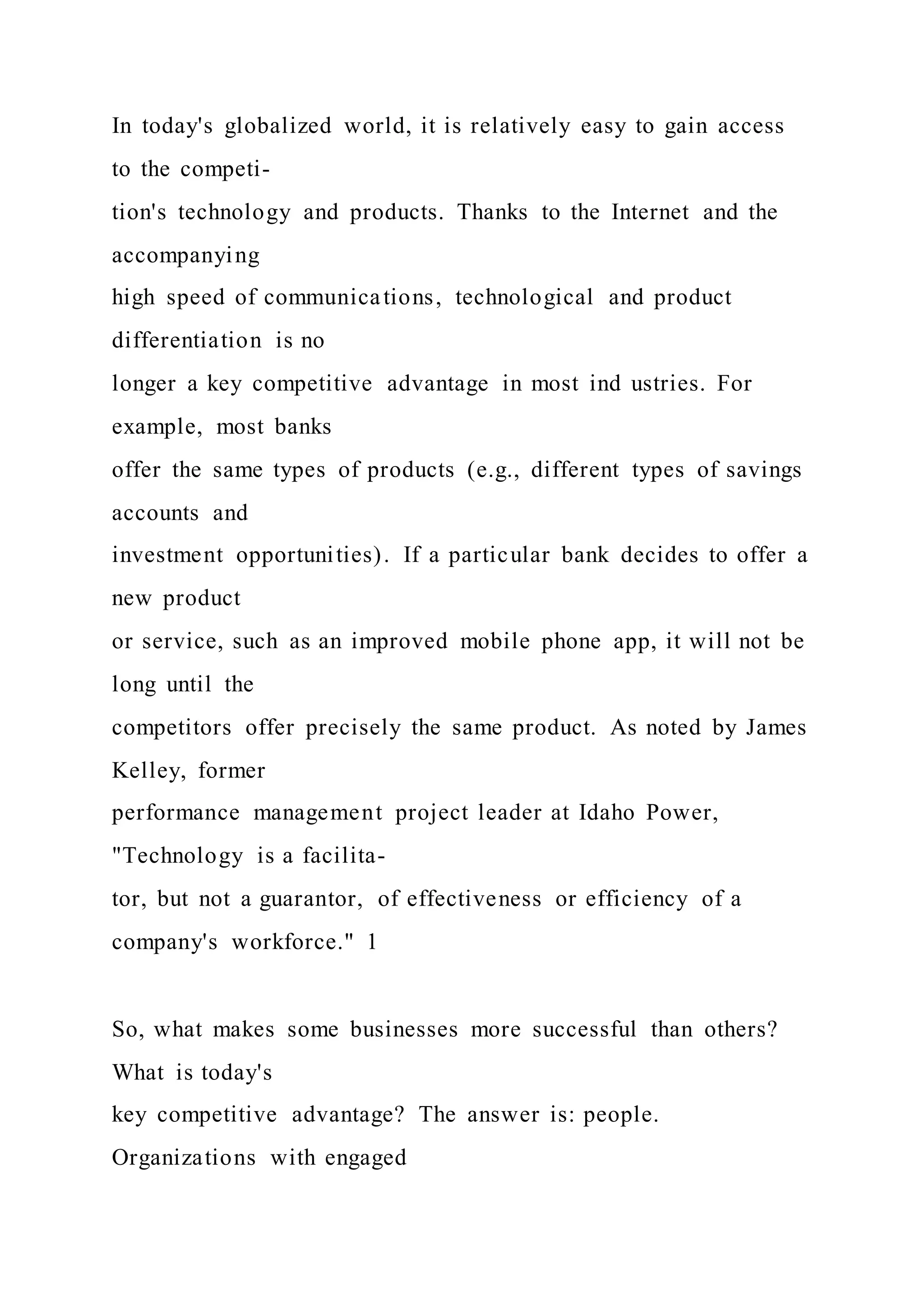 In today's globalized world, it is relatively easy to gain access
to the competi-
tion's technology and products. Thanks to the Internet and the
accompanying
high speed of communications, technological and product
differentiation is no
longer a key competitive advantage in most ind ustries. For
example, most banks
offer the same types of products (e.g., different types of savings
accounts and
investment opportunities). If a particular bank decides to offer a
new product
or service, such as an improved mobile phone app, it will not be
long until the
competitors offer precisely the same product. As noted by James
Kelley, former
performance management project leader at Idaho Power,
"Technology is a facilita-
tor, but not a guarantor, of effectiveness or efficiency of a
company's workforce." 1
So, what makes some businesses more successful than others?
What is today's
key competitive advantage? The answer is: people.
Organizations with engaged
 