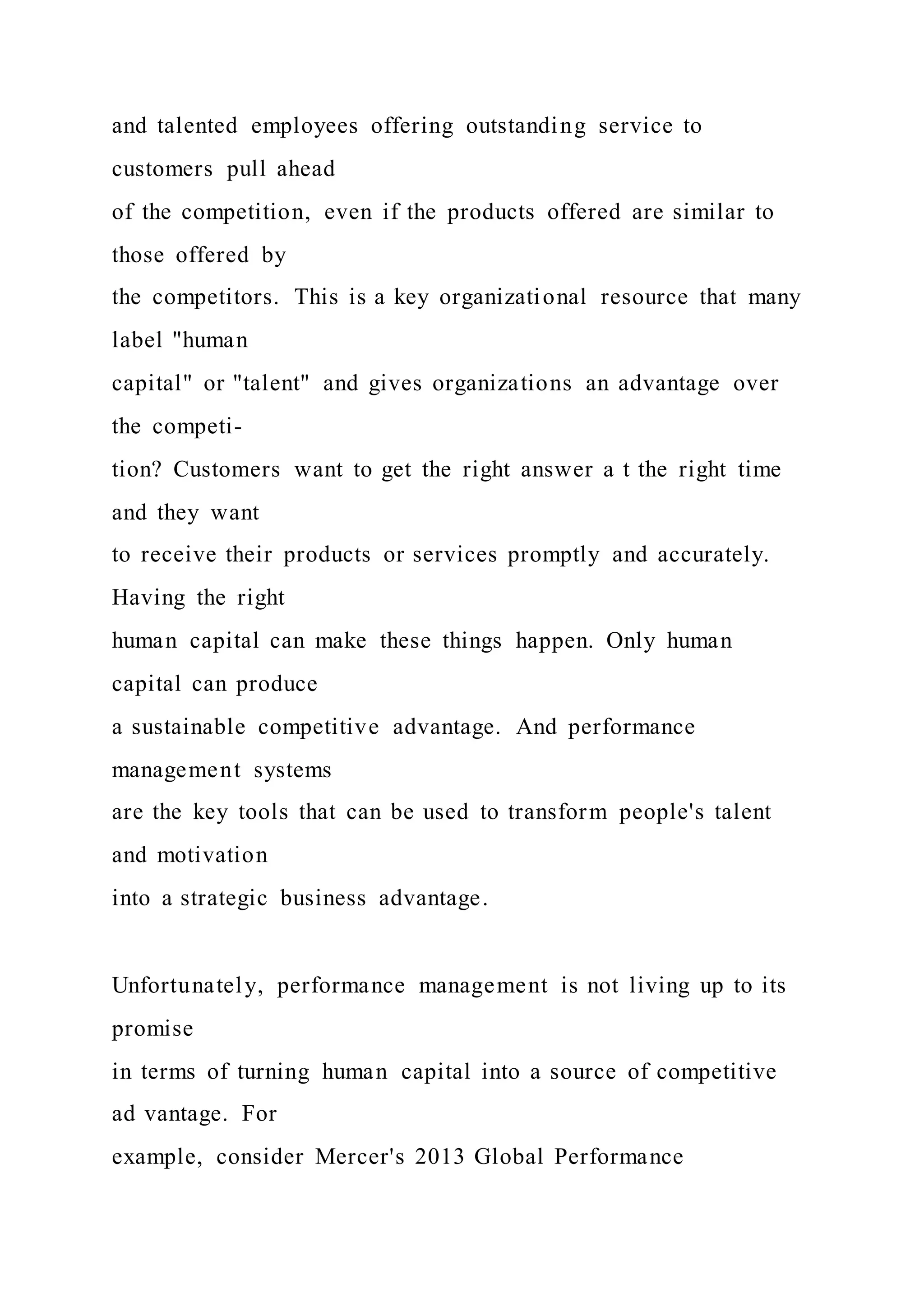and talented employees offering outstanding service to
customers pull ahead
of the competition, even if the products offered are similar to
those offered by
the competitors. This is a key organizational resource that many
label "human
capital" or "talent" and gives organizations an advantage over
the competi-
tion? Customers want to get the right answer a t the right time
and they want
to receive their products or services promptly and accurately.
Having the right
human capital can make these things happen. Only human
capital can produce
a sustainable competitive advantage. And performance
management systems
are the key tools that can be used to transform people's talent
and motivation
into a strategic business advantage.
Unfortunately, performance management is not living up to its
promise
in terms of turning human capital into a source of competitive
ad vantage. For
example, consider Mercer's 2013 Global Performance
 