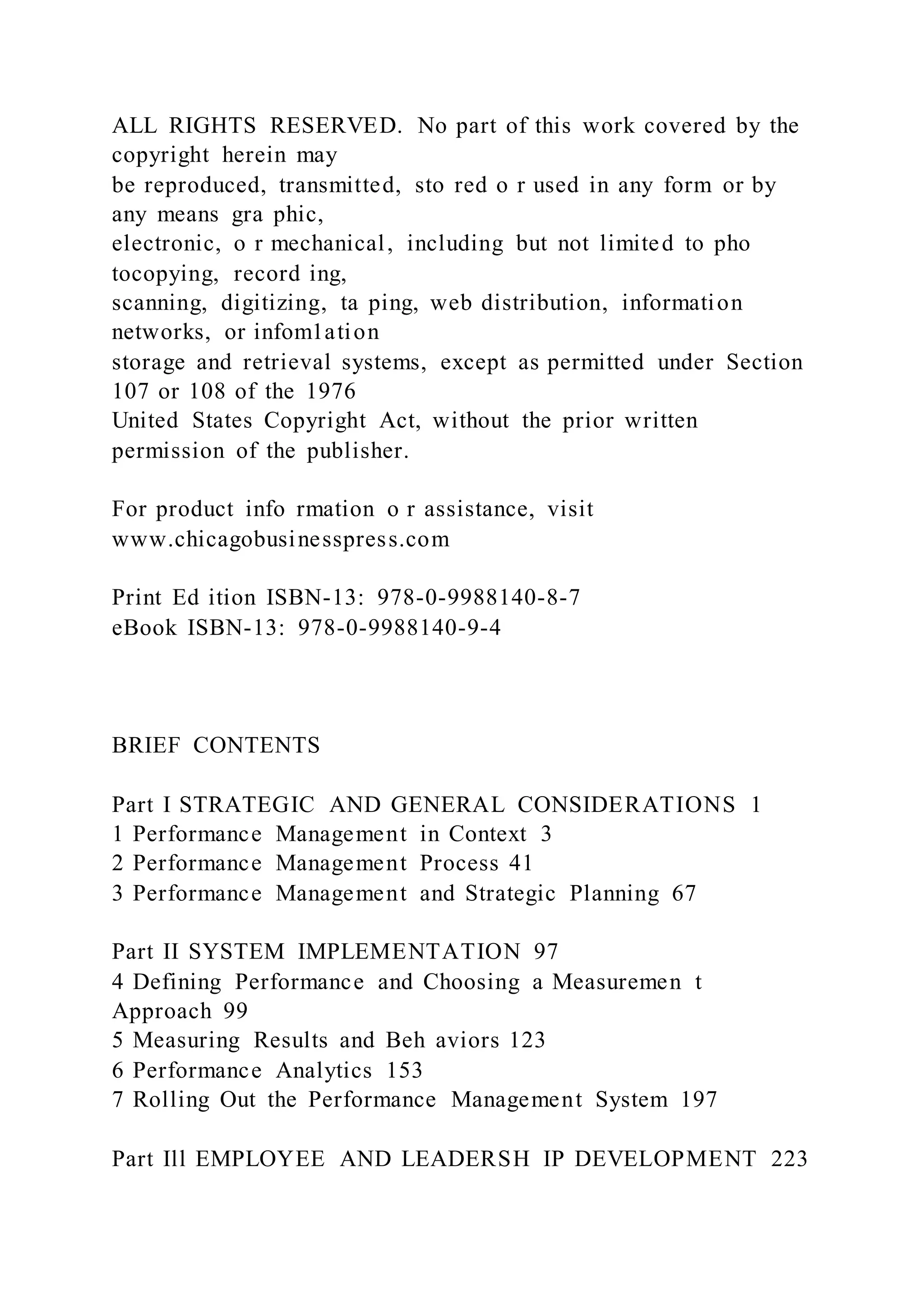 ALL RIGHTS RESERVED. No part of this work covered by the
copyright herein may
be reproduced, transmitted, sto red o r used in any form or by
any means gra phic,
electronic, o r mechanical, including but not limited to pho
tocopying, record ing,
scanning, digitizing, ta ping, web distribution, information
networks, or infom1ation
storage and retrieval systems, except as permitted under Section
107 or 108 of the 1976
United States Copyright Act, without the prior written
permission of the publisher.
For product info rmation o r assistance, visit
www.chicagobusinesspress.com
Print Ed ition ISBN-13: 978-0-9988140-8-7
eBook ISBN-13: 978-0-9988140-9-4
BRIEF CONTENTS
Part I STRATEGIC AND GENERAL CONSIDERATIONS 1
1 Performance Management in Context 3
2 Performance Management Process 41
3 Performance Management and Strategic Planning 67
Part II SYSTEM IMPLEMENTATION 97
4 Defining Performance and Choosing a Measuremen t
Approach 99
5 Measuring Results and Beh aviors 123
6 Performance Analytics 153
7 Rolling Out the Performance Management System 197
Part Ill EMPLOYEE AND LEADERSH IP DEVELOPMENT 223
 