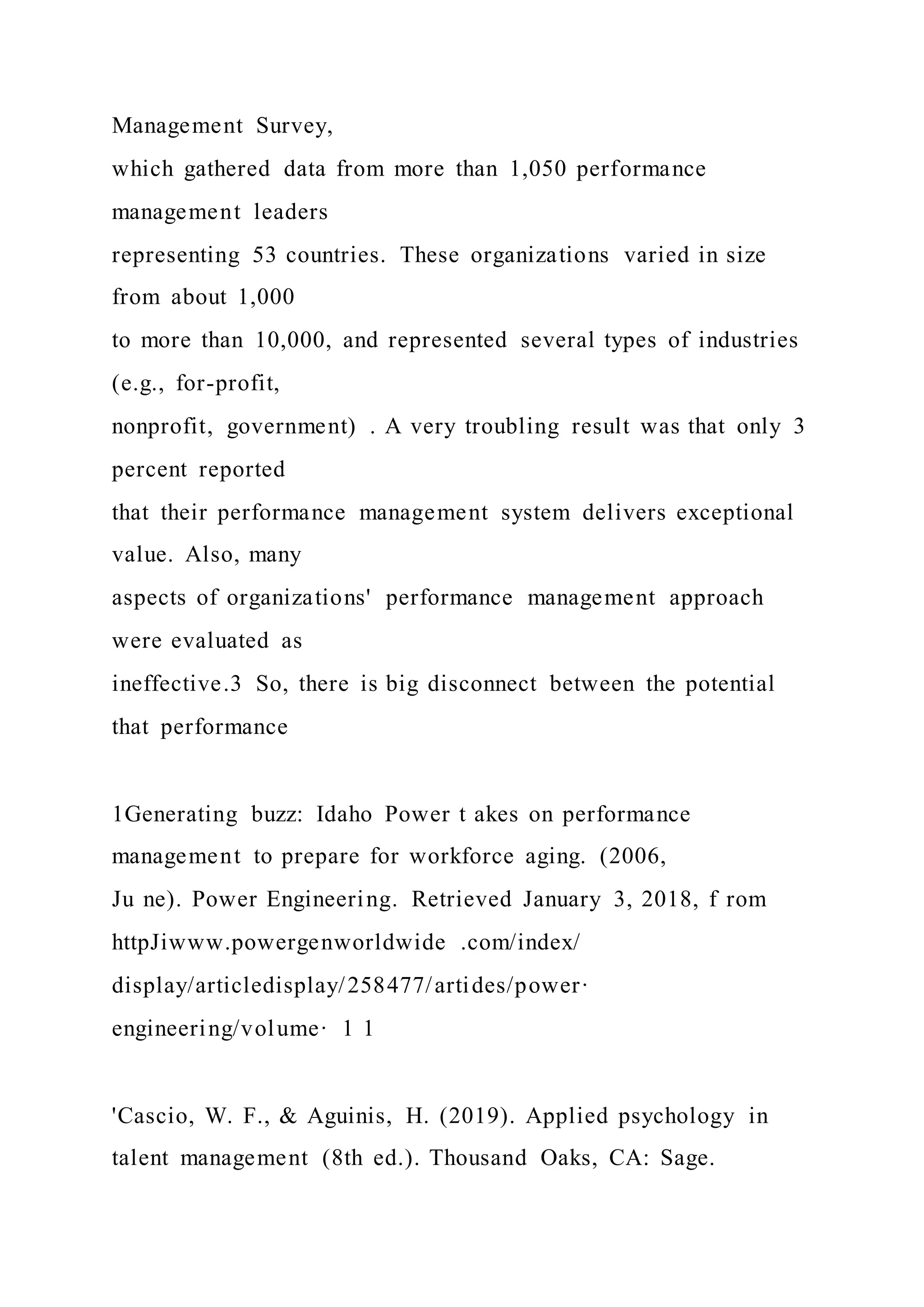 Management Survey,
which gathered data from more than 1,050 performance
management leaders
representing 53 countries. These organizations varied in size
from about 1,000
to more than 10,000, and represented several types of industries
(e.g., for-profit,
nonprofit, government) . A very troubling result was that only 3
percent reported
that their performance management system delivers exceptional
value. Also, many
aspects of organizations' performance management approach
were evaluated as
ineffective.3 So, there is big disconnect between the potential
that performance
1Generating buzz: Idaho Power t akes on performance
management to prepare for workforce aging. (2006,
Ju ne). Power Engineering. Retrieved January 3, 2018, f rom
httpJiwww.powergenworldwide .com/index/
display/articledisplay/258477/artides/power·
engineering/volume· 1 1
'Cascio, W. F., & Aguinis, H. (2019). Applied psychology in
talent management (8th ed.). Thousand Oaks, CA: Sage.
 