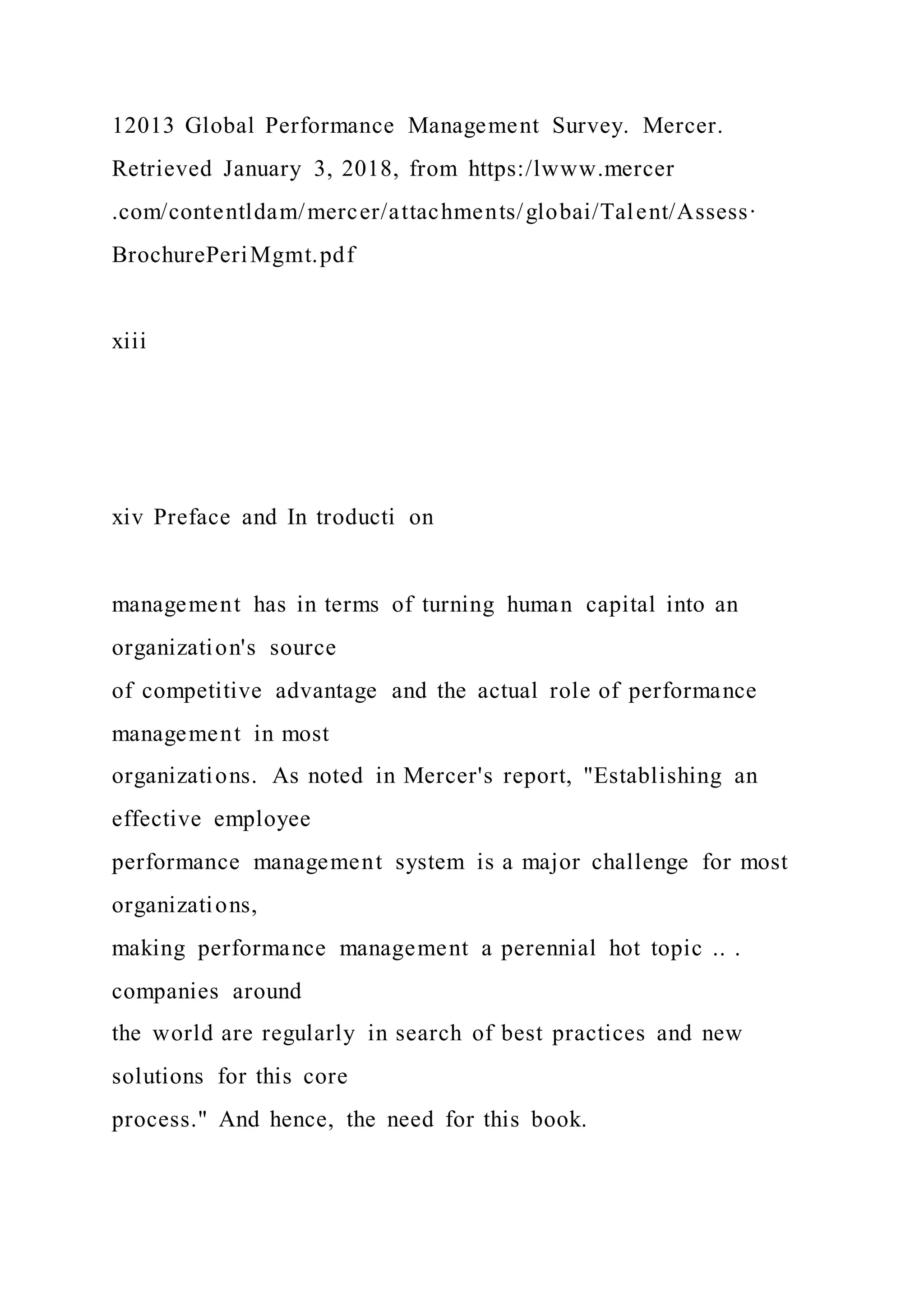 12013 Global Performance Management Survey. Mercer.
Retrieved January 3, 2018, from https:/lwww.mercer
.com/contentldam/mercer/attachments/globai/Talent/Assess·
BrochurePeriMgmt.pdf
xiii
xiv Preface and In troducti on
management has in terms of turning human capital into an
organization's source
of competitive advantage and the actual role of performance
management in most
organizations. As noted in Mercer's report, "Establishing an
effective employee
performance management system is a major challenge for most
organizations,
making performance management a perennial hot topic .. .
companies around
the world are regularly in search of best practices and new
solutions for this core
process." And hence, the need for this book.
 