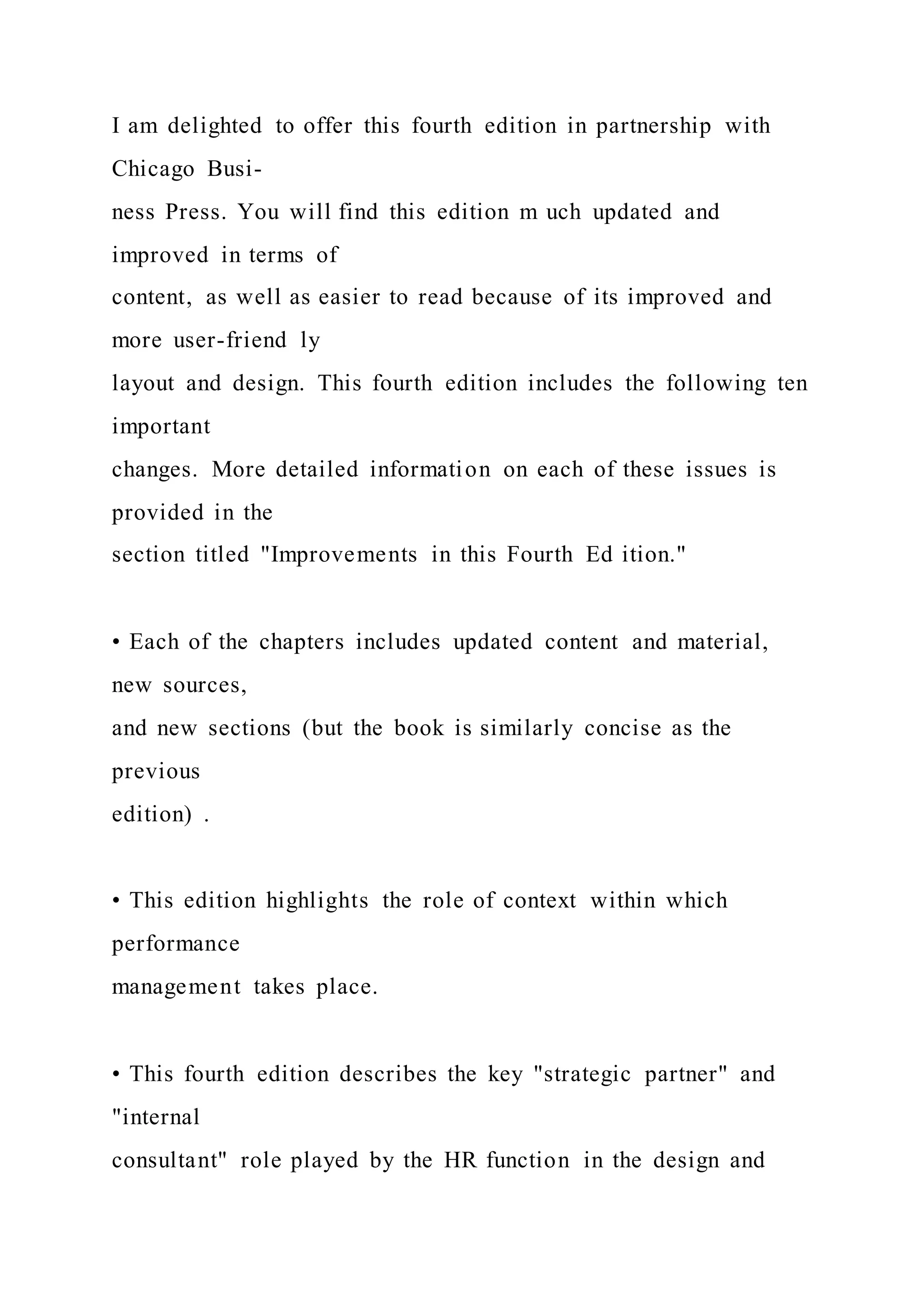 I am delighted to offer this fourth edition in partnership with
Chicago Busi-
ness Press. You will find this edition m uch updated and
improved in terms of
content, as well as easier to read because of its improved and
more user-friend ly
layout and design. This fourth edition includes the following ten
important
changes. More detailed information on each of these issues is
provided in the
section titled "Improvements in this Fourth Ed ition."
• Each of the chapters includes updated content and material,
new sources,
and new sections (but the book is similarly concise as the
previous
edition) .
• This edition highlights the role of context within which
performance
management takes place.
• This fourth edition describes the key "strategic partner" and
"internal
consultant" role played by the HR function in the design and
 