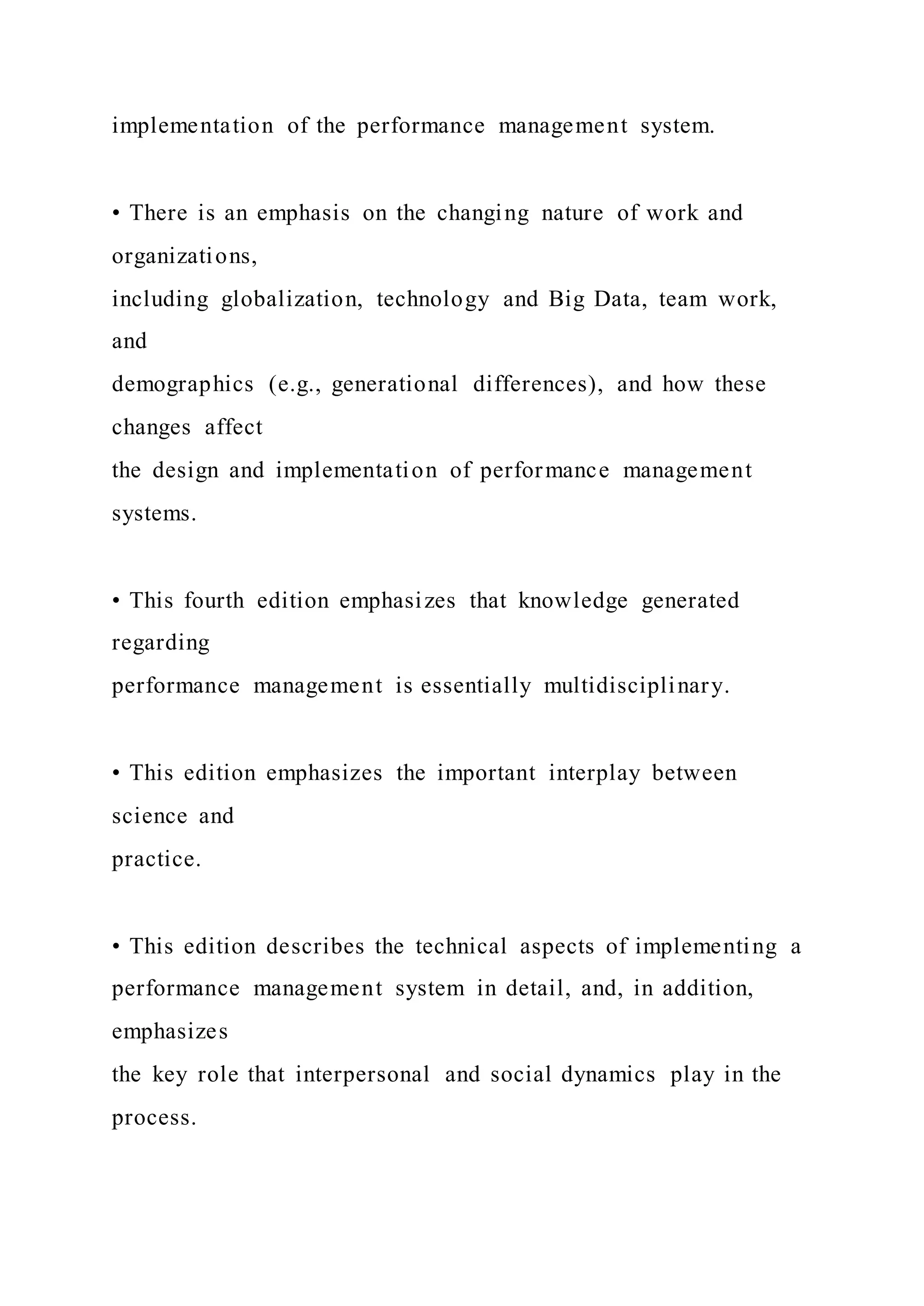 implementation of the performance management system.
• There is an emphasis on the changing nature of work and
organizations,
including globalization, technology and Big Data, team work,
and
demographics (e.g., generational differences), and how these
changes affect
the design and implementation of performance management
systems.
• This fourth edition emphasizes that knowledge generated
regarding
performance management is essentially multidisciplinary.
• This edition emphasizes the important interplay between
science and
practice.
• This edition describes the technical aspects of implementing a
performance management system in detail, and, in addition,
emphasizes
the key role that interpersonal and social dynamics play in the
process.
 