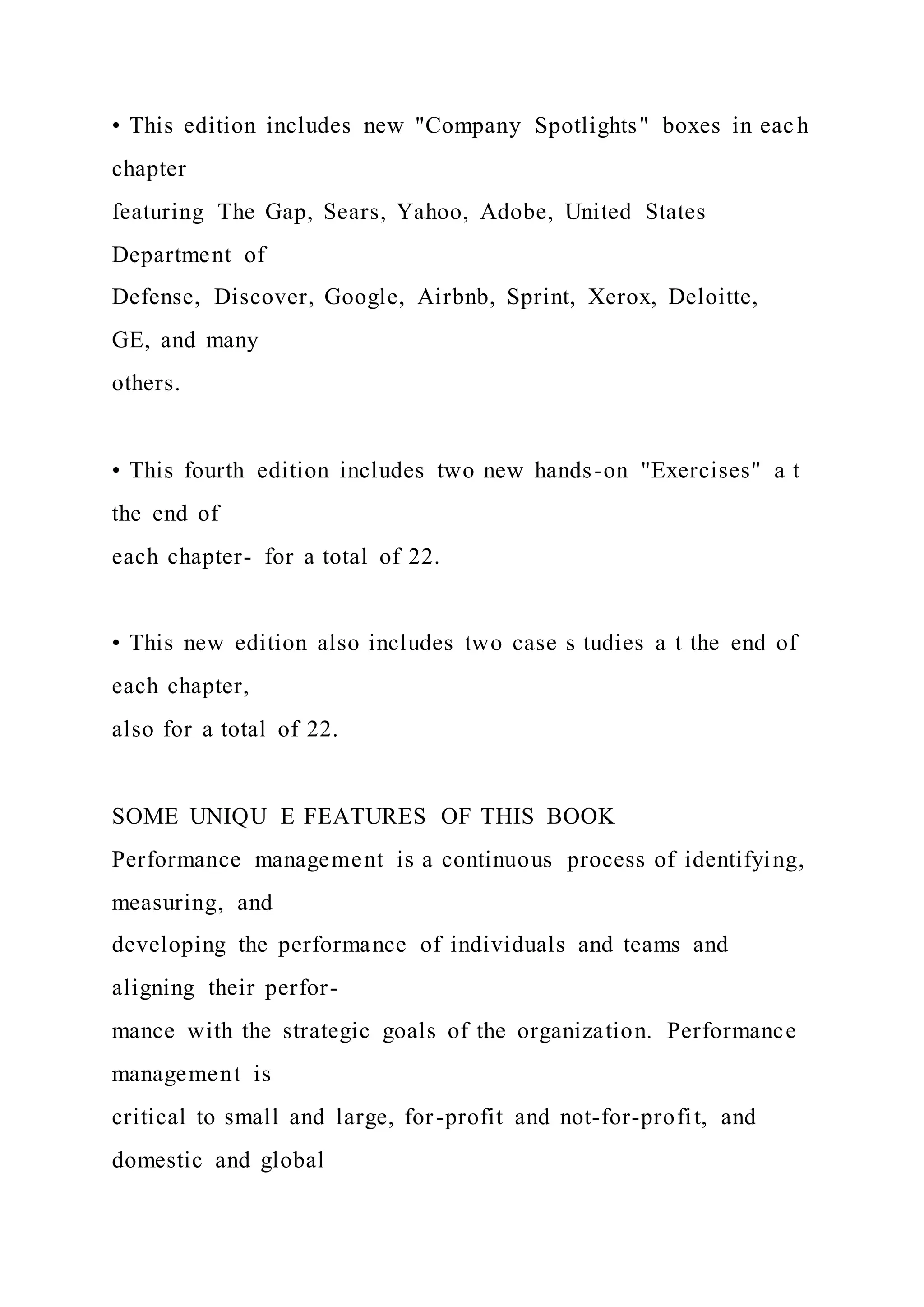 • This edition includes new "Company Spotlights" boxes in each
chapter
featuring The Gap, Sears, Yahoo, Adobe, United States
Department of
Defense, Discover, Google, Airbnb, Sprint, Xerox, Deloitte,
GE, and many
others.
• This fourth edition includes two new hands-on "Exercises" a t
the end of
each chapter- for a total of 22.
• This new edition also includes two case s tudies a t the end of
each chapter,
also for a total of 22.
SOME UNIQU E FEATURES OF THIS BOOK
Performance management is a continuous process of identifying,
measuring, and
developing the performance of individuals and teams and
aligning their perfor-
mance with the strategic goals of the organization. Performance
management is
critical to small and large, for-profit and not-for-profit, and
domestic and global
 