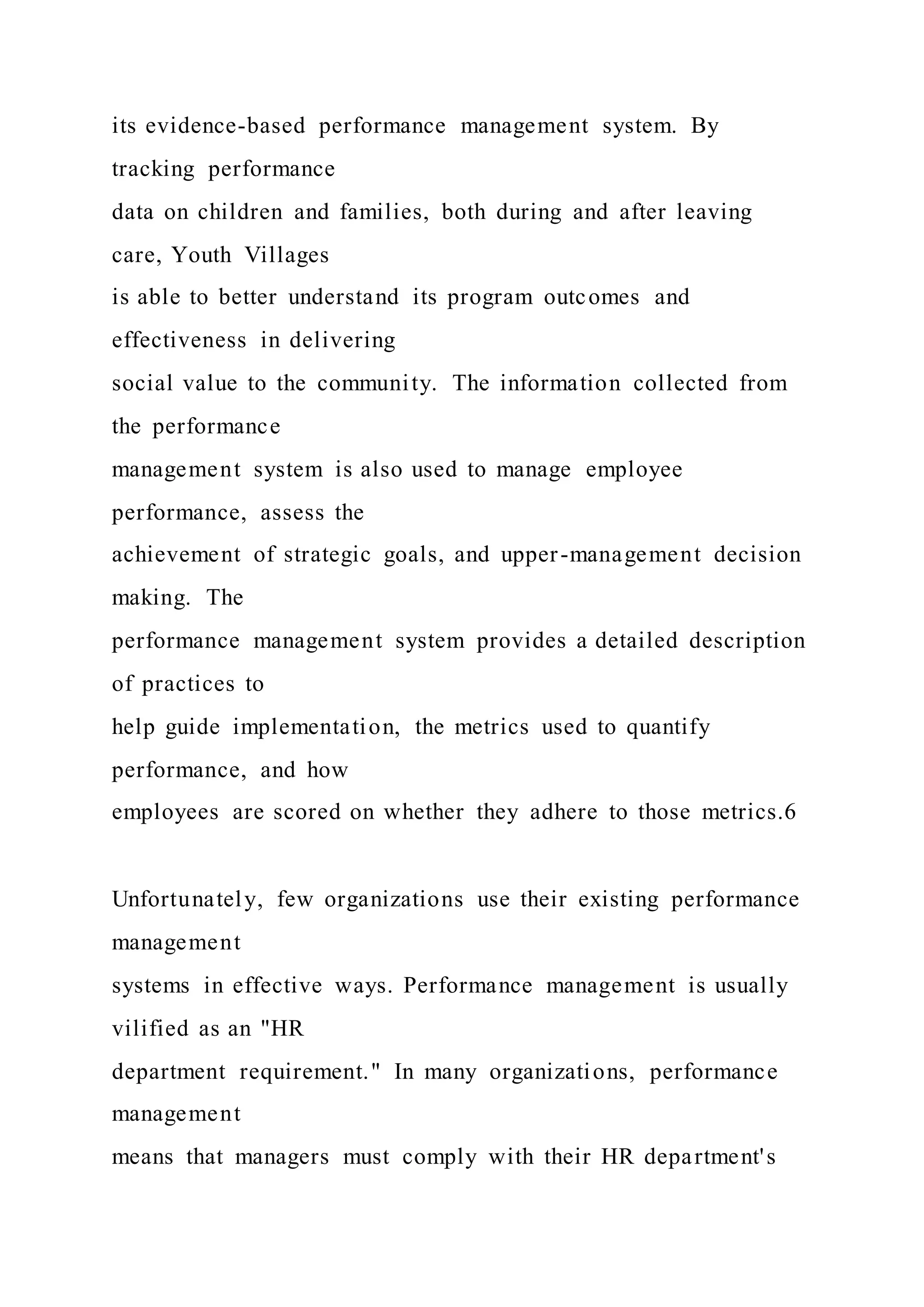 its evidence-based performance management system. By
tracking performance
data on children and families, both during and after leaving
care, Youth Villages
is able to better understand its program outcomes and
effectiveness in delivering
social value to the community. The information collected from
the performance
management system is also used to manage employee
performance, assess the
achievement of strategic goals, and upper-management decision
making. The
performance management system provides a detailed description
of practices to
help guide implementation, the metrics used to quantify
performance, and how
employees are scored on whether they adhere to those metrics.6
Unfortunately, few organizations use their existing performance
management
systems in effective ways. Performance management is usually
vilified as an "HR
department requirement." In many organizations, performance
management
means that managers must comply with their HR department's
 