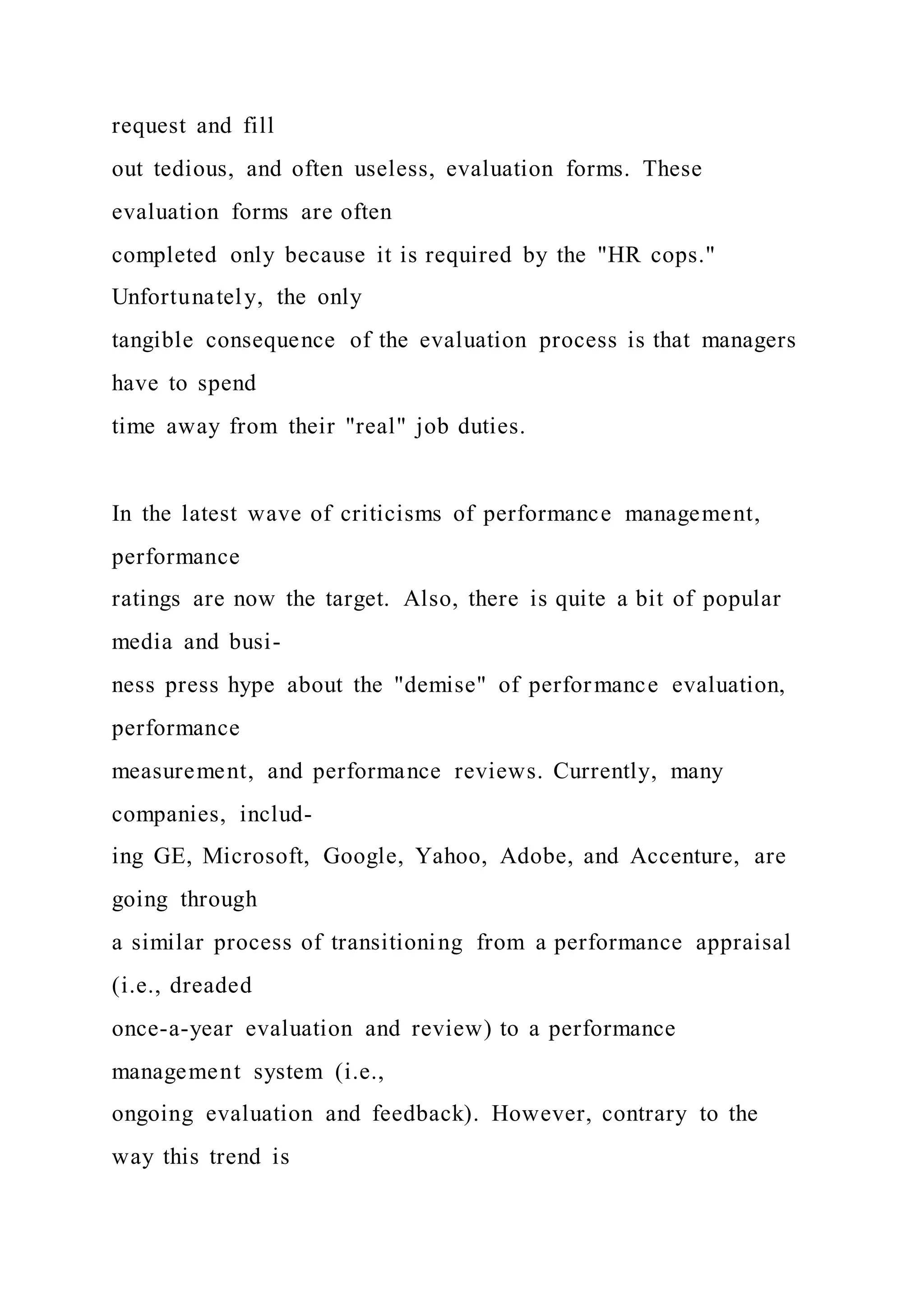 request and fill
out tedious, and often useless, evaluation forms. These
evaluation forms are often
completed only because it is required by the "HR cops."
Unfortunately, the only
tangible consequence of the evaluation process is that managers
have to spend
time away from their "real" job duties.
In the latest wave of criticisms of performance management,
performance
ratings are now the target. Also, there is quite a bit of popular
media and busi-
ness press hype about the "demise" of performance evaluation,
performance
measurement, and performance reviews. Currently, many
companies, includ-
ing GE, Microsoft, Google, Yahoo, Adobe, and Accenture, are
going through
a similar process of transitioning from a performance appraisal
(i.e., dreaded
once-a-year evaluation and review) to a performance
management system (i.e.,
ongoing evaluation and feedback). However, contrary to the
way this trend is
 