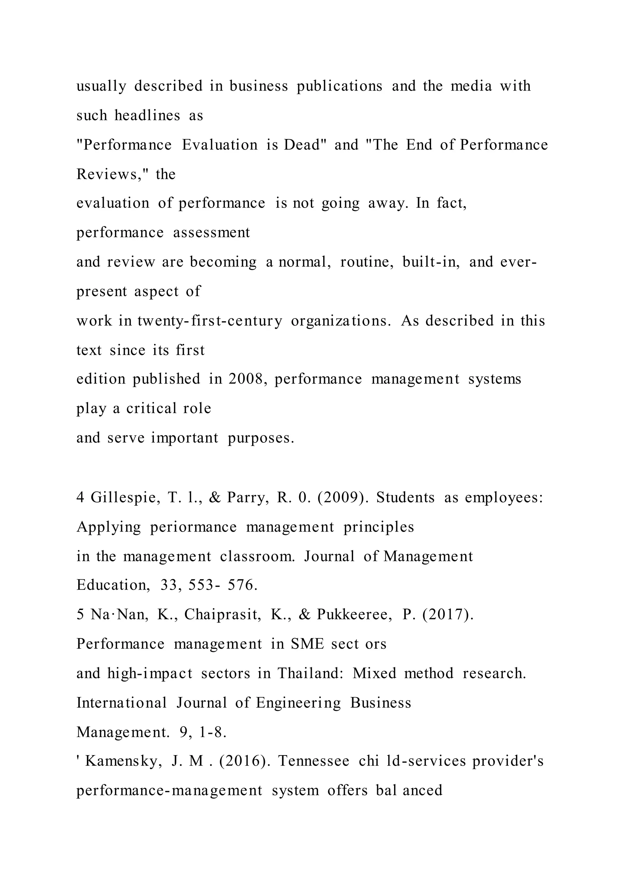 usually described in business publications and the media with
such headlines as
"Performance Evaluation is Dead" and "The End of Performance
Reviews," the
evaluation of performance is not going away. In fact,
performance assessment
and review are becoming a normal, routine, built-in, and ever-
present aspect of
work in twenty-first-century organizations. As described in this
text since its first
edition published in 2008, performance management systems
play a critical role
and serve important purposes.
4 Gillespie, T. l., & Parry, R. 0. (2009). Students as employees:
Applying periormance management principles
in the management classroom. Journal of Management
Education, 33, 553- 576.
5 Na·Nan, K., Chaiprasit, K., & Pukkeeree, P. (2017).
Performance management in SME sect ors
and high-impact sectors in Thailand: Mixed method research.
International Journal of Engineering Business
Management. 9, 1-8.
' Kamensky, J. M . (2016). Tennessee chi ld-services provider's
performance-management system offers bal anced
 