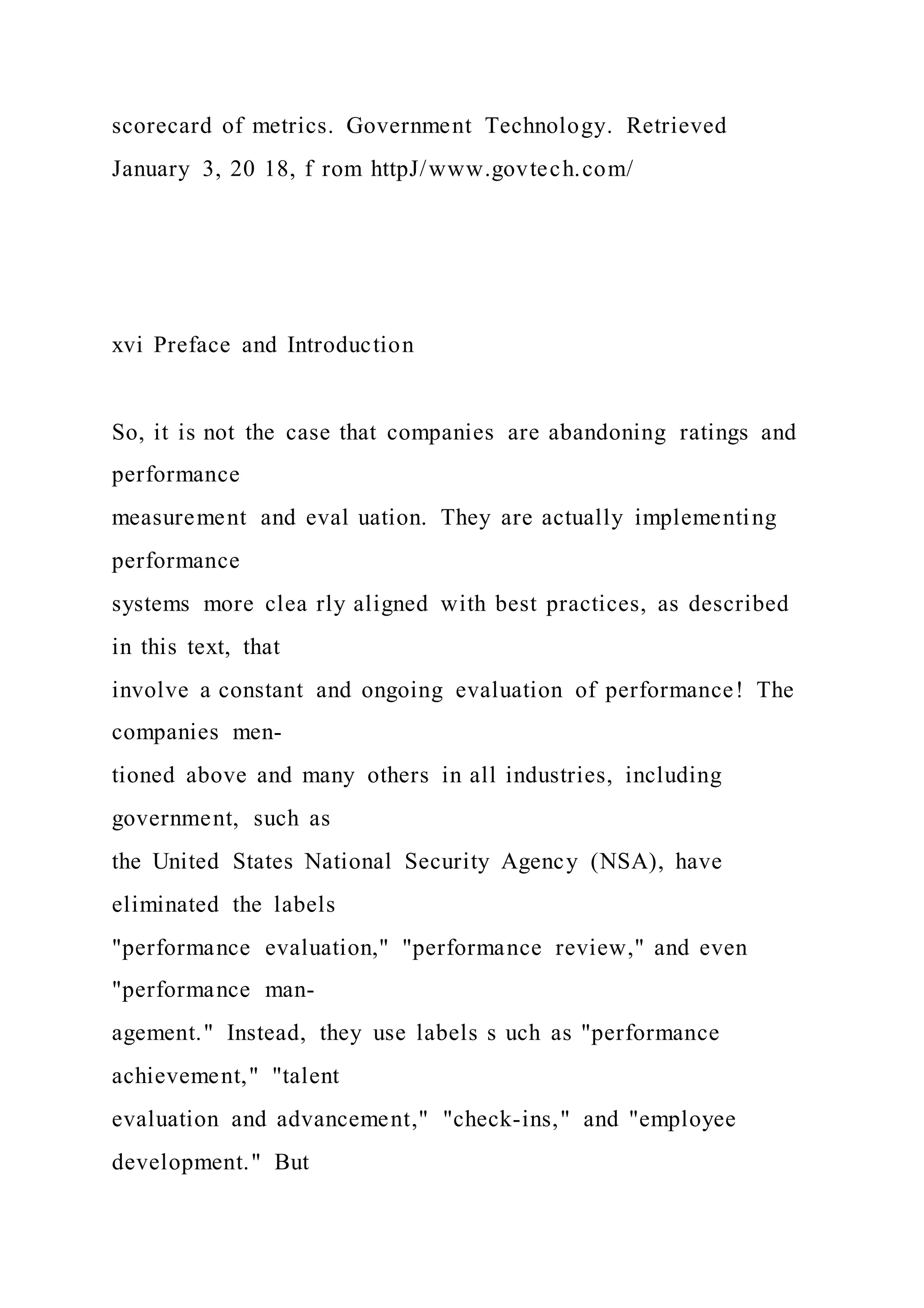 scorecard of metrics. Government Technology. Retrieved
January 3, 20 18, f rom httpJ/www.govtech.com/
xvi Preface and Introduction
So, it is not the case that companies are abandoning ratings and
performance
measurement and eval uation. They are actually implementing
performance
systems more clea rly aligned with best practices, as described
in this text, that
involve a constant and ongoing evaluation of performance! The
companies men-
tioned above and many others in all industries, including
government, such as
the United States National Security Agency (NSA), have
eliminated the labels
"performance evaluation," "performance review," and even
"performance man-
agement." Instead, they use labels s uch as "performance
achievement," "talent
evaluation and advancement," "check-ins," and "employee
development." But
 