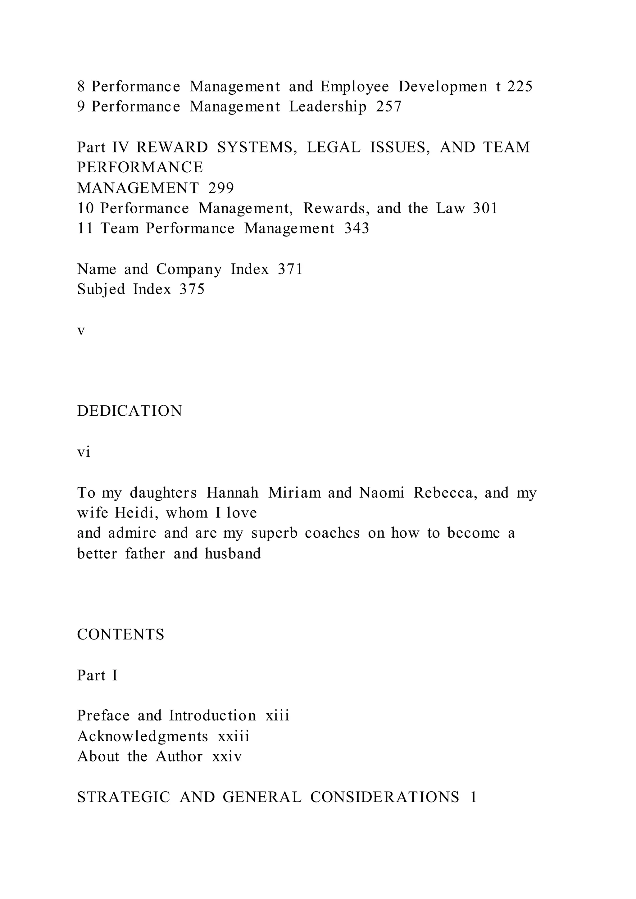 8 Performance Management and Employee Developmen t 225
9 Performance Management Leadership 257
Part IV REWARD SYSTEMS, LEGAL ISSUES, AND TEAM
PERFORMANCE
MANAGEMENT 299
10 Performance Management, Rewards, and the Law 301
11 Team Performance Management 343
Name and Company Index 371
Subjed Index 375
v
DEDICATION
vi
To my daughters Hannah Miriam and Naomi Rebecca, and my
wife Heidi, whom I love
and admire and are my superb coaches on how to become a
better father and husband
CONTENTS
Part I
Preface and Introduction xiii
Acknowledgments xxiii
About the Author xxiv
STRATEGIC AND GENERAL CONSIDERATIONS 1
 