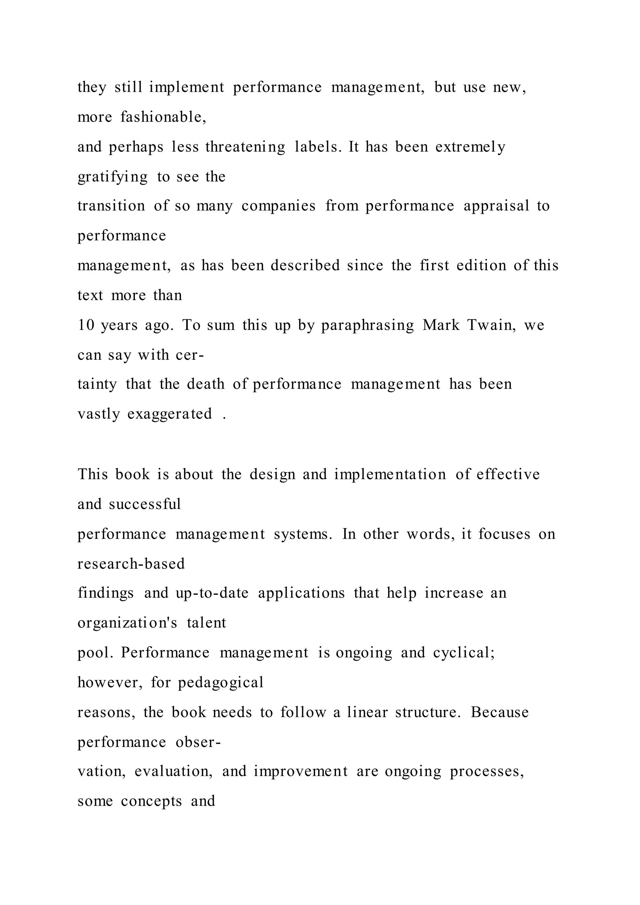 they still implement performance management, but use new,
more fashionable,
and perhaps less threatening labels. It has been extremely
gratifying to see the
transition of so many companies from performance appraisal to
performance
management, as has been described since the first edition of this
text more than
10 years ago. To sum this up by paraphrasing Mark Twain, we
can say with cer-
tainty that the death of performance management has been
vastly exaggerated .
This book is about the design and implementation of effective
and successful
performance management systems. In other words, it focuses on
research-based
findings and up-to-date applications that help increase an
organization's talent
pool. Performance management is ongoing and cyclical;
however, for pedagogical
reasons, the book needs to follow a linear structure. Because
performance obser-
vation, evaluation, and improvement are ongoing processes,
some concepts and
 