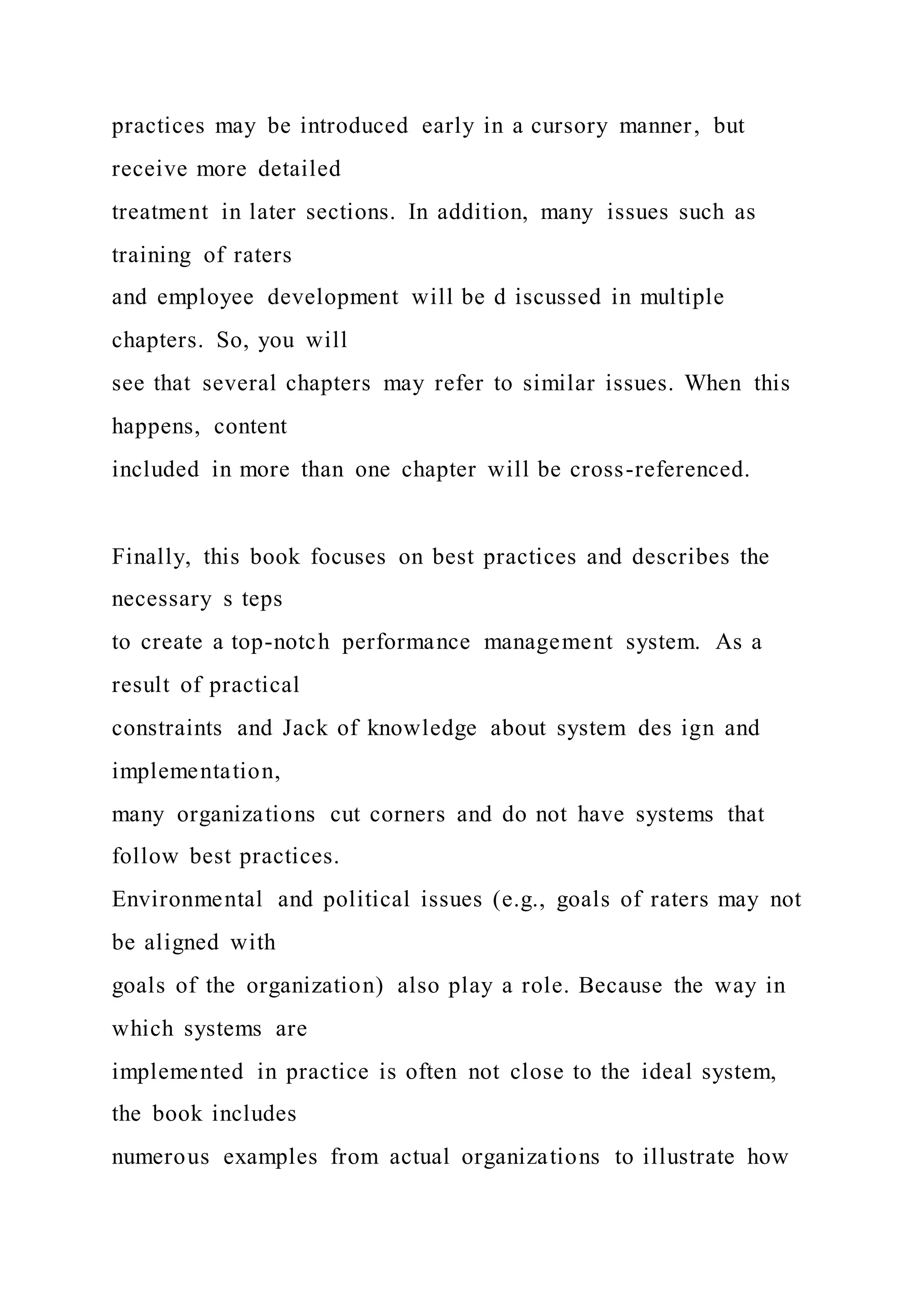 practices may be introduced early in a cursory manner, but
receive more detailed
treatment in later sections. In addition, many issues such as
training of raters
and employee development will be d iscussed in multiple
chapters. So, you will
see that several chapters may refer to similar issues. When this
happens, content
included in more than one chapter will be cross-referenced.
Finally, this book focuses on best practices and describes the
necessary s teps
to create a top-notch performance management system. As a
result of practical
constraints and Jack of knowledge about system des ign and
implementation,
many organizations cut corners and do not have systems that
follow best practices.
Environmental and political issues (e.g., goals of raters may not
be aligned with
goals of the organization) also play a role. Because the way in
which systems are
implemented in practice is often not close to the ideal system,
the book includes
numerous examples from actual organizations to illustrate how
 