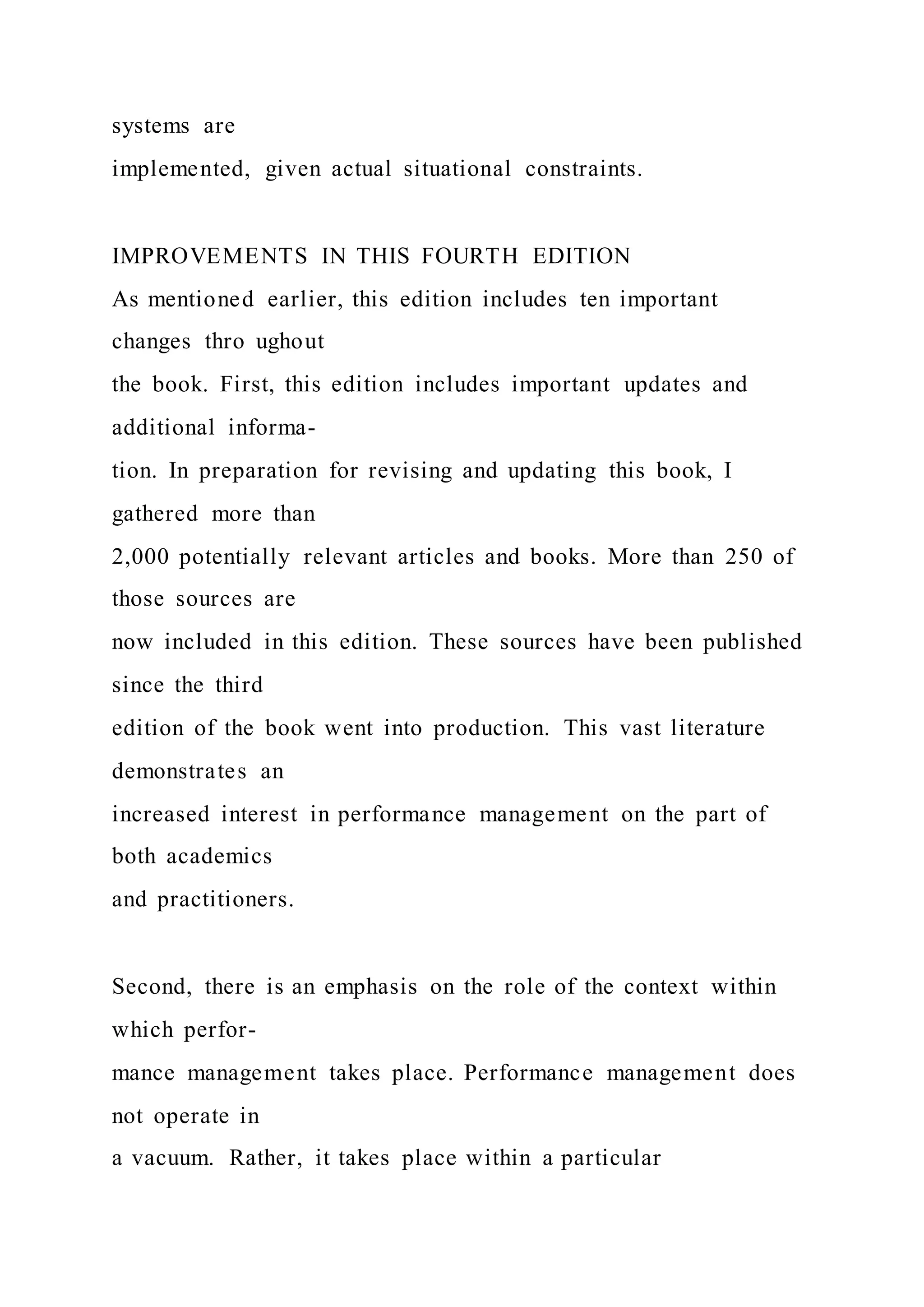 systems are
implemented, given actual situational constraints.
IMPROVEMENTS IN THIS FOURTH EDITION
As mentioned earlier, this edition includes ten important
changes thro ughout
the book. First, this edition includes important updates and
additional informa-
tion. In preparation for revising and updating this book, I
gathered more than
2,000 potentially relevant articles and books. More than 250 of
those sources are
now included in this edition. These sources have been published
since the third
edition of the book went into production. This vast literature
demonstrates an
increased interest in performance management on the part of
both academics
and practitioners.
Second, there is an emphasis on the role of the context within
which perfor-
mance management takes place. Performance management does
not operate in
a vacuum. Rather, it takes place within a particular
 