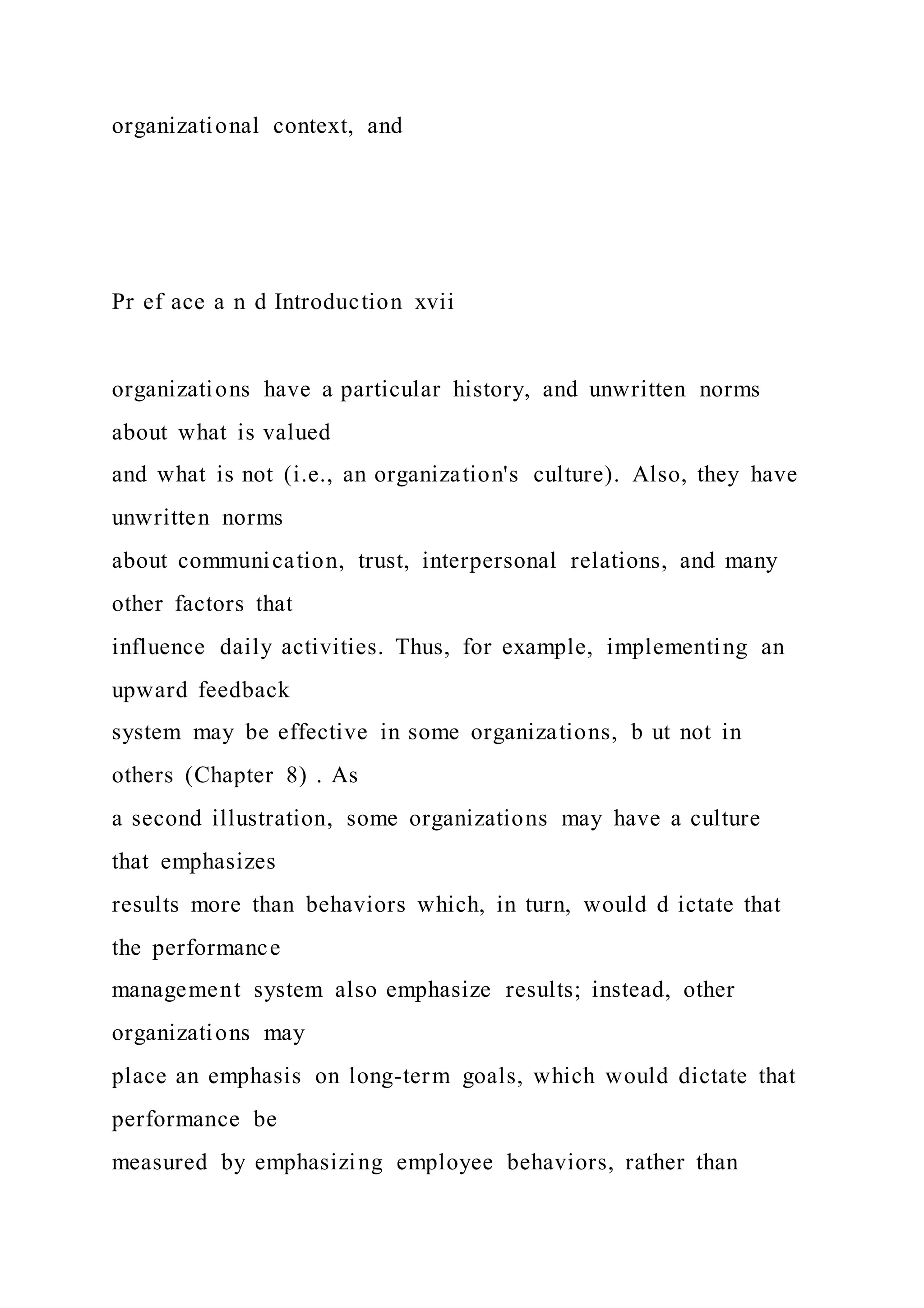 organizational context, and
Pr ef ace a n d Introduction xvii
organizations have a particular history, and unwritten norms
about what is valued
and what is not (i.e., an organization's culture). Also, they have
unwritten norms
about communication, trust, interpersonal relations, and many
other factors that
influence daily activities. Thus, for example, implementing an
upward feedback
system may be effective in some organizations, b ut not in
others (Chapter 8) . As
a second illustration, some organizations may have a culture
that emphasizes
results more than behaviors which, in turn, would d ictate that
the performance
management system also emphasize results; instead, other
organizations may
place an emphasis on long-term goals, which would dictate that
performance be
measured by emphasizing employee behaviors, rather than
 