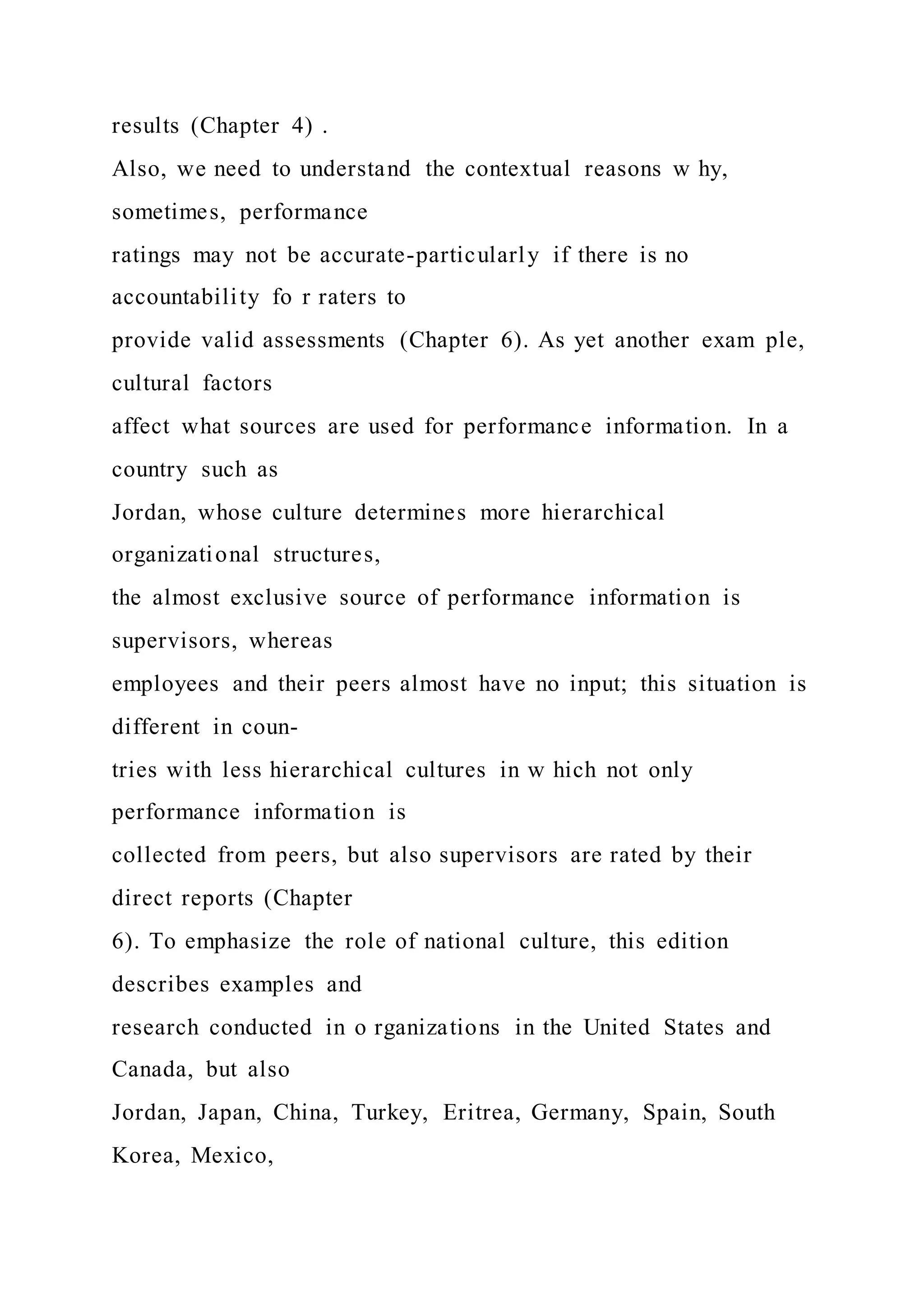 results (Chapter 4) .
Also, we need to understand the contextual reasons w hy,
sometimes, performance
ratings may not be accurate-particularly if there is no
accountability fo r raters to
provide valid assessments (Chapter 6). As yet another exam ple,
cultural factors
affect what sources are used for performance information. In a
country such as
Jordan, whose culture determines more hierarchical
organizational structures,
the almost exclusive source of performance information is
supervisors, whereas
employees and their peers almost have no input; this situation is
different in coun-
tries with less hierarchical cultures in w hich not only
performance information is
collected from peers, but also supervisors are rated by their
direct reports (Chapter
6). To emphasize the role of national culture, this edition
describes examples and
research conducted in o rganizations in the United States and
Canada, but also
Jordan, Japan, China, Turkey, Eritrea, Germany, Spain, South
Korea, Mexico,
 