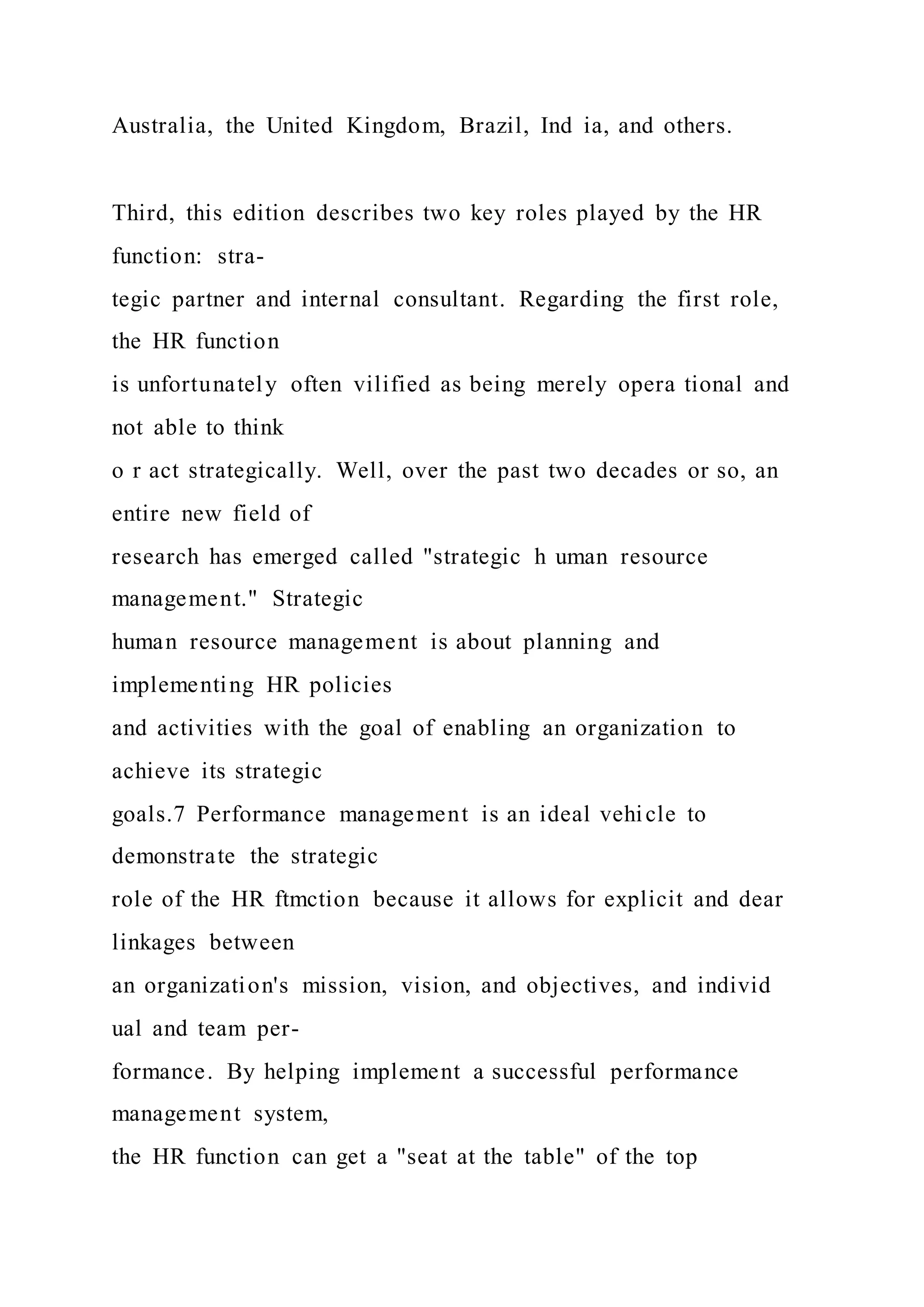Australia, the United Kingdom, Brazil, Ind ia, and others.
Third, this edition describes two key roles played by the HR
function: stra-
tegic partner and internal consultant. Regarding the first role,
the HR function
is unfortunately often vilified as being merely opera tional and
not able to think
o r act strategically. Well, over the past two decades or so, an
entire new field of
research has emerged called "strategic h uman resource
management." Strategic
human resource management is about planning and
implementing HR policies
and activities with the goal of enabling an organization to
achieve its strategic
goals.7 Performance management is an ideal vehicle to
demonstrate the strategic
role of the HR ftmction because it allows for explicit and dear
linkages between
an organization's mission, vision, and objectives, and individ
ual and team per-
formance. By helping implement a successful performance
management system,
the HR function can get a "seat at the table" of the top
 
