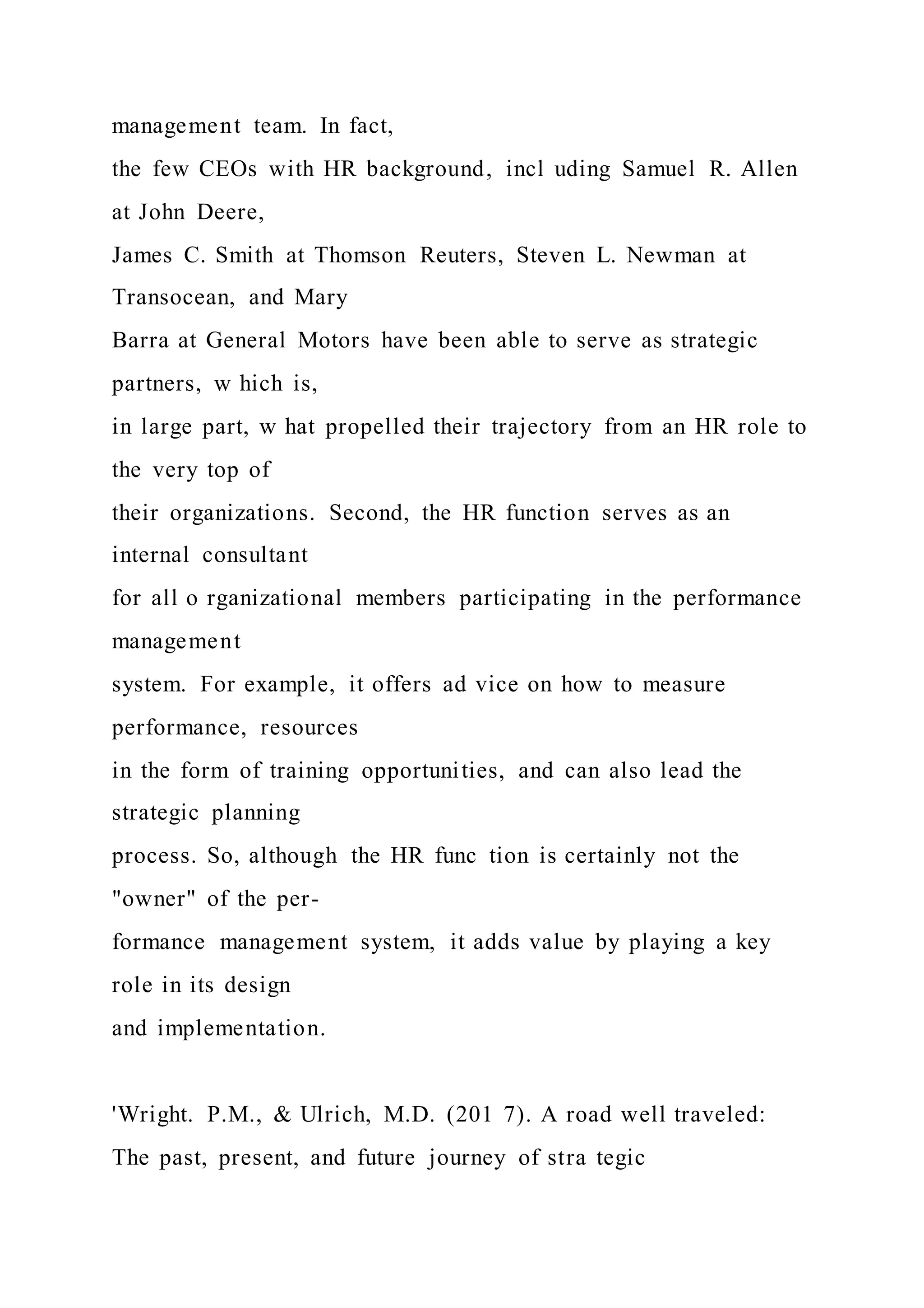 management team. In fact,
the few CEOs with HR background, incl uding Samuel R. Allen
at John Deere,
James C. Smith at Thomson Reuters, Steven L. Newman at
Transocean, and Mary
Barra at General Motors have been able to serve as strategic
partners, w hich is,
in large part, w hat propelled their trajectory from an HR role to
the very top of
their organizations. Second, the HR function serves as an
internal consultant
for all o rganizational members participating in the performance
management
system. For example, it offers ad vice on how to measure
performance, resources
in the form of training opportunities, and can also lead the
strategic planning
process. So, although the HR func tion is certainly not the
"owner" of the per-
formance management system, it adds value by playing a key
role in its design
and implementation.
'Wright. P.M., & Ulrich, M.D. (201 7). A road well traveled:
The past, present, and future journey of stra tegic
 