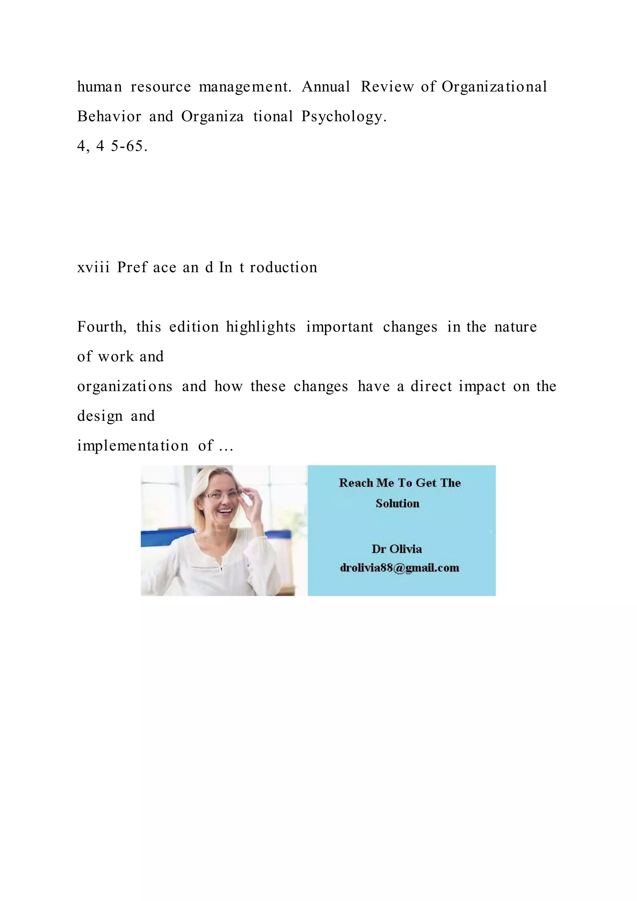 human resource management. Annual Review of Organizational
Behavior and Organiza tional Psychology.
4, 4 5-65.
xviii Pref ace an d In t roduction
Fourth, this edition highlights important changes in the nature
of work and
organizations and how these changes have a direct impact on the
design and
implementation of …
 