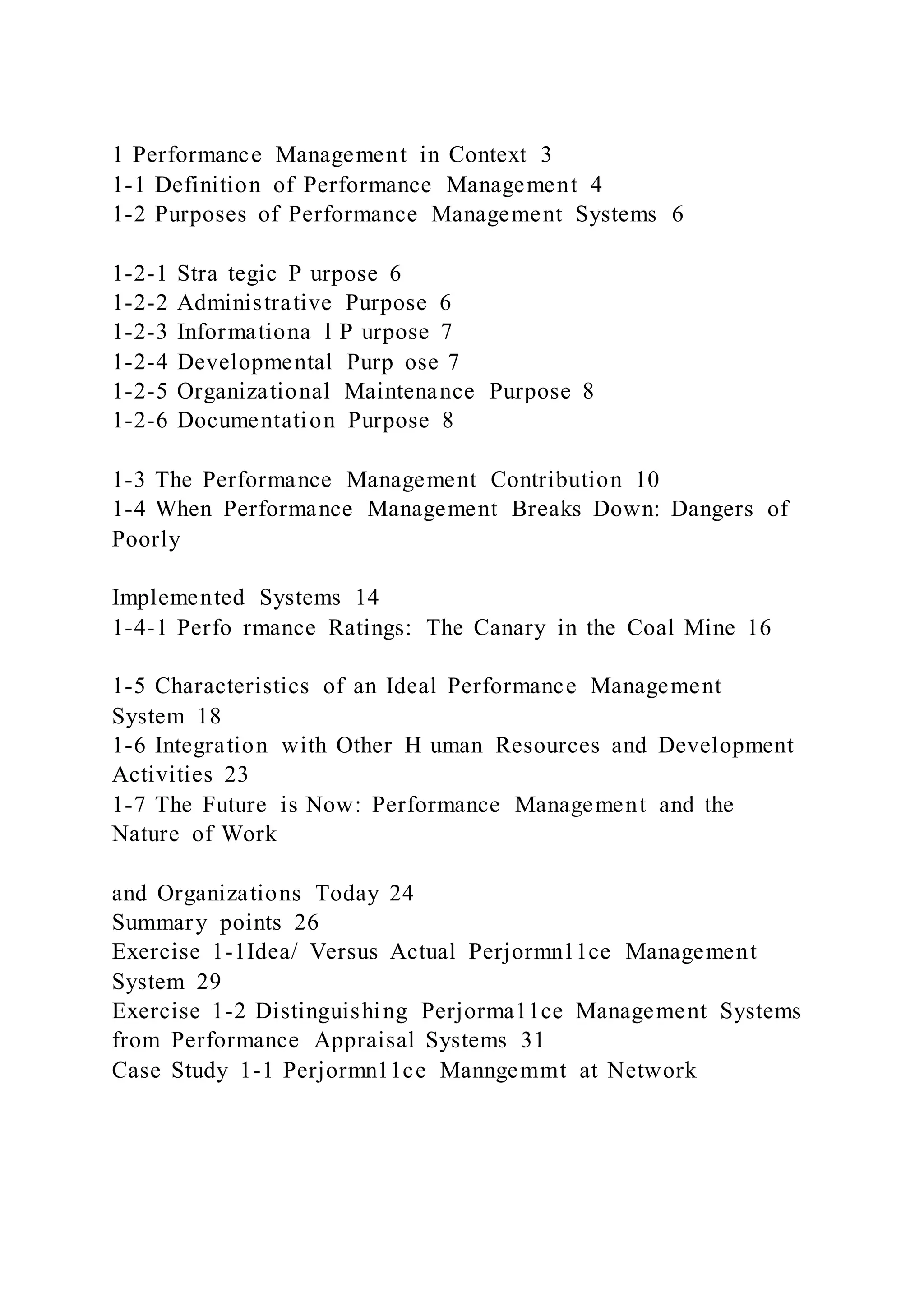 1 Performance Management in Context 3
1-1 Definition of Performance Management 4
1-2 Purposes of Performance Management Systems 6
1-2-1 Stra tegic P urpose 6
1-2-2 Administrative Purpose 6
1-2-3 Informationa l P urpose 7
1-2-4 Developmental Purp ose 7
1-2-5 Organizational Maintenance Purpose 8
1-2-6 Documentation Purpose 8
1-3 The Performance Management Contribution 10
1-4 When Performance Management Breaks Down: Dangers of
Poorly
Implemented Systems 14
1-4-1 Perfo rmance Ratings: The Canary in the Coal Mine 16
1-5 Characteristics of an Ideal Performance Management
System 18
1-6 Integration with Other H uman Resources and Development
Activities 23
1-7 The Future is Now: Performance Management and the
Nature of Work
and Organizations Today 24
Summary points 26
Exercise 1-1Idea/ Versus Actual Perjormn11ce Management
System 29
Exercise 1-2 Distinguishing Perjorma11ce Management Systems
from Performance Appraisal Systems 31
Case Study 1-1 Perjormn11ce Manngemmt at Network
 