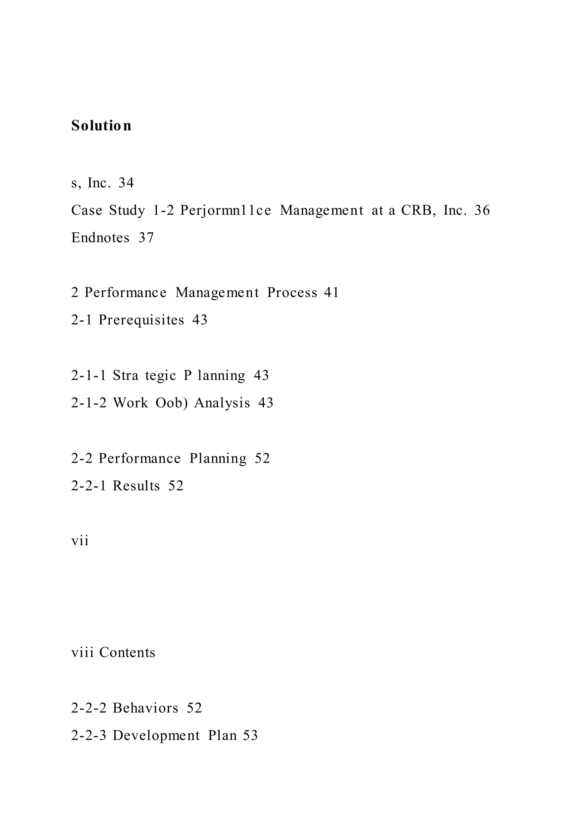 Solution
s, Inc. 34
Case Study 1-2 Perjormn11ce Management at a CRB, Inc. 36
Endnotes 37
2 Performance Management Process 41
2-1 Prerequisites 43
2-1-1 Stra tegic P lanning 43
2-1-2 Work Oob) Analysis 43
2-2 Performance Planning 52
2-2-1 Results 52
vii
viii Contents
2-2-2 Behaviors 52
2-2-3 Development Plan 53
 