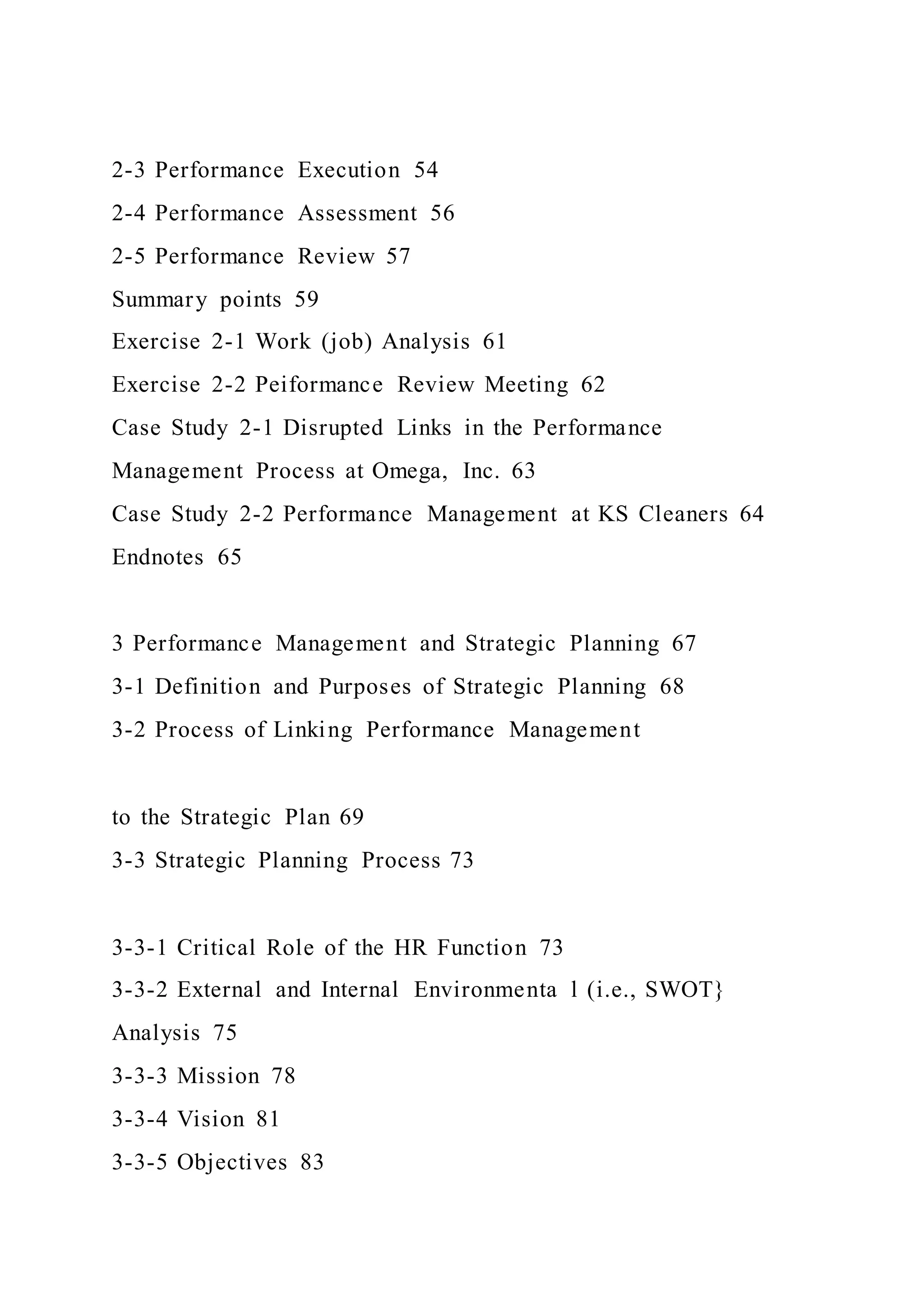 2-3 Performance Execution 54
2-4 Performance Assessment 56
2-5 Performance Review 57
Summary points 59
Exercise 2-1 Work (job) Analysis 61
Exercise 2-2 Peiformance Review Meeting 62
Case Study 2-1 Disrupted Links in the Performance
Management Process at Omega, Inc. 63
Case Study 2-2 Performance Management at KS Cleaners 64
Endnotes 65
3 Performance Management and Strategic Planning 67
3-1 Definition and Purposes of Strategic Planning 68
3-2 Process of Linking Performance Management
to the Strategic Plan 69
3-3 Strategic Planning Process 73
3-3-1 Critical Role of the HR Function 73
3-3-2 External and Internal Environmenta l (i.e., SWOT}
Analysis 75
3-3-3 Mission 78
3-3-4 Vision 81
3-3-5 Objectives 83
 