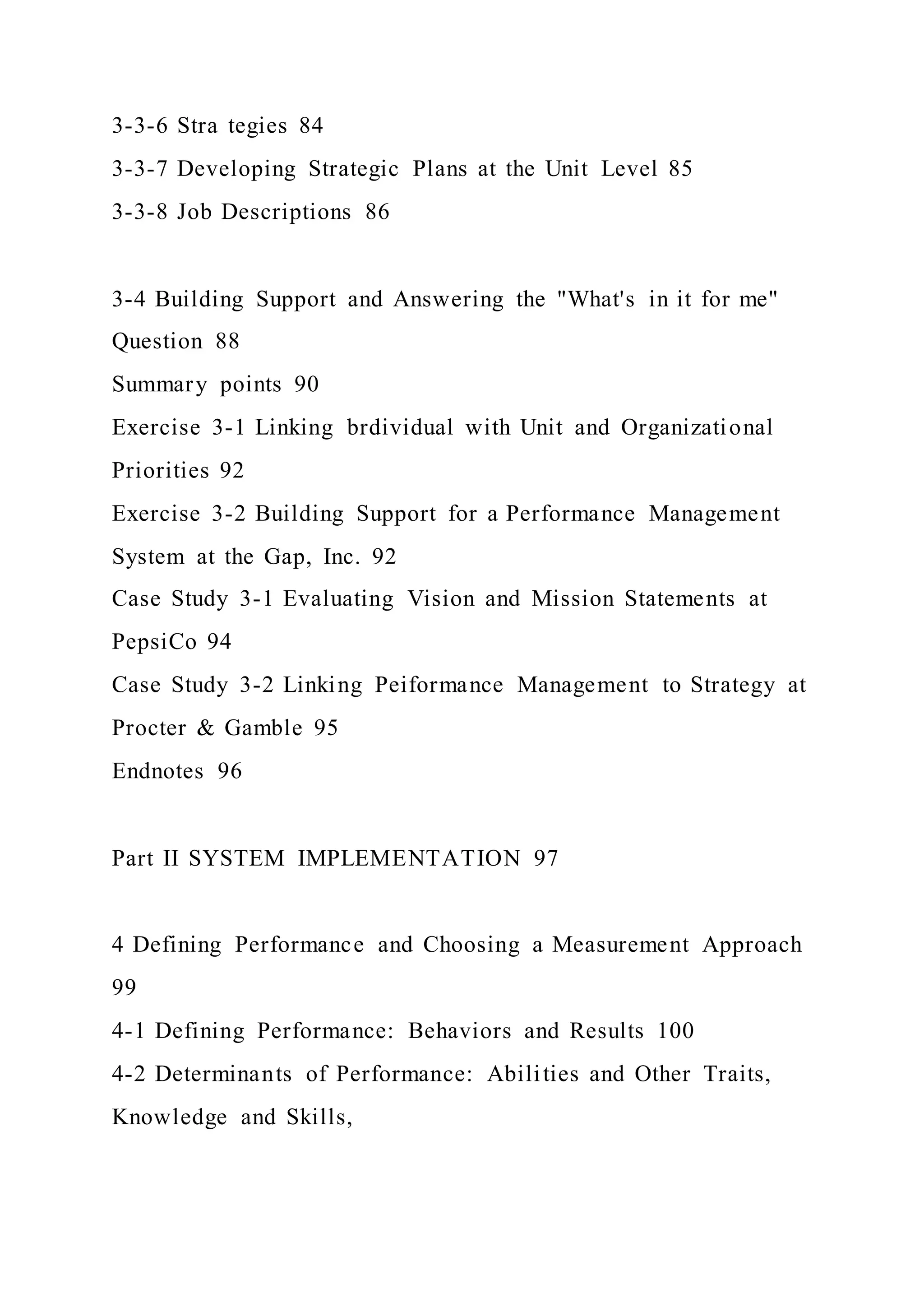 3-3-6 Stra tegies 84
3-3-7 Developing Strategic Plans at the Unit Level 85
3-3-8 Job Descriptions 86
3-4 Building Support and Answering the "What's in it for me"
Question 88
Summary points 90
Exercise 3-1 Linking brdividual with Unit and Organizational
Priorities 92
Exercise 3-2 Building Support for a Performance Management
System at the Gap, Inc. 92
Case Study 3-1 Evaluating Vision and Mission Statements at
PepsiCo 94
Case Study 3-2 Linking Peiformance Management to Strategy at
Procter & Gamble 95
Endnotes 96
Part II SYSTEM IMPLEMENTATION 97
4 Defining Performance and Choosing a Measurement Approach
99
4-1 Defining Performance: Behaviors and Results 100
4-2 Determinants of Performance: Abilities and Other Traits,
Knowledge and Skills,
 