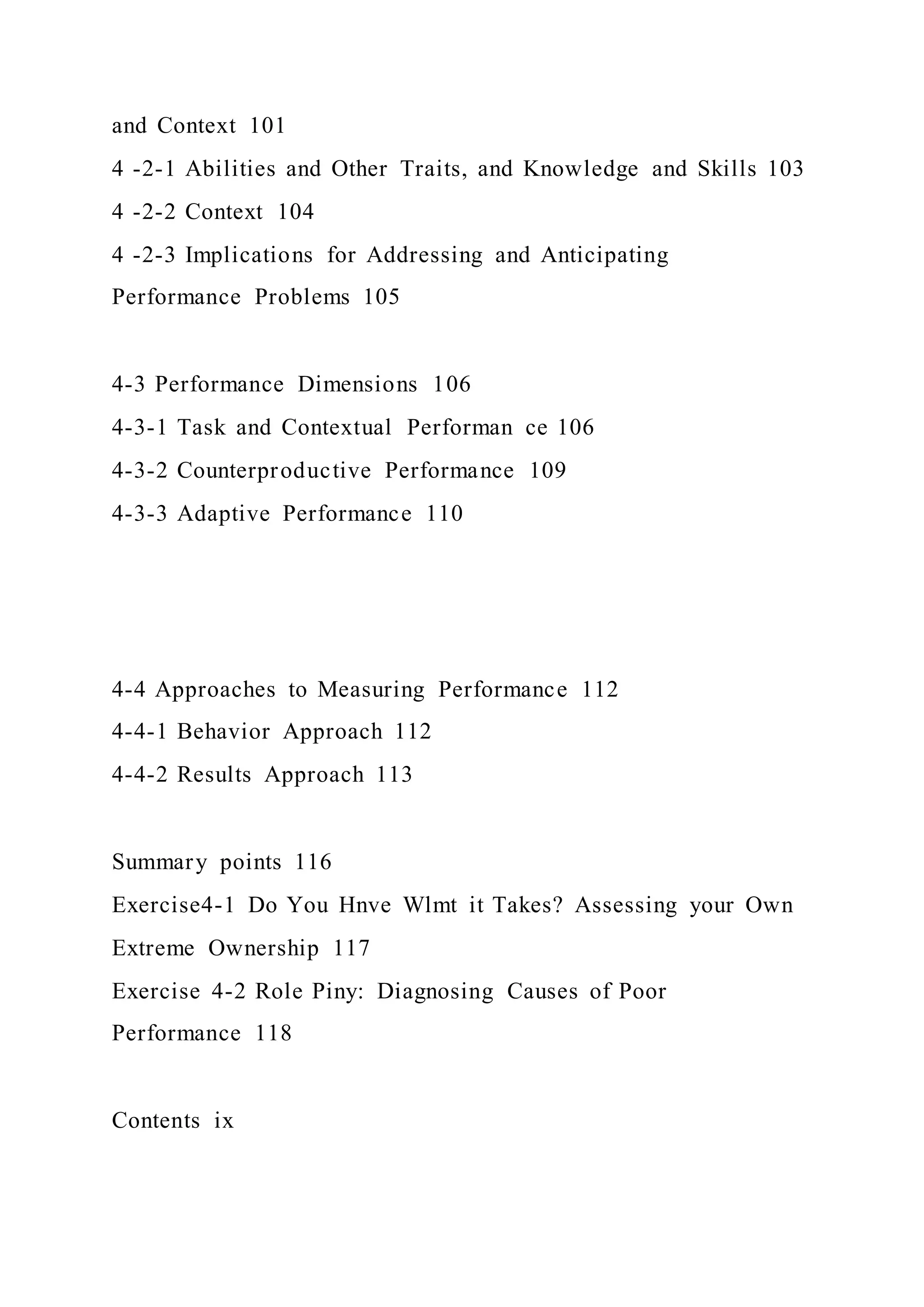 and Context 101
4 -2-1 Abilities and Other Traits, and Knowledge and Skills 103
4 -2-2 Context 104
4 -2-3 Implications for Addressing and Anticipating
Performance Problems 105
4-3 Performance Dimensions 106
4-3-1 Task and Contextual Performan ce 106
4-3-2 Counterproductive Performance 109
4-3-3 Adaptive Performance 110
4-4 Approaches to Measuring Performance 112
4-4-1 Behavior Approach 112
4-4-2 Results Approach 113
Summary points 116
Exercise4-1 Do You Hnve Wlmt it Takes? Assessing your Own
Extreme Ownership 117
Exercise 4-2 Role Piny: Diagnosing Causes of Poor
Performance 118
Contents ix
 