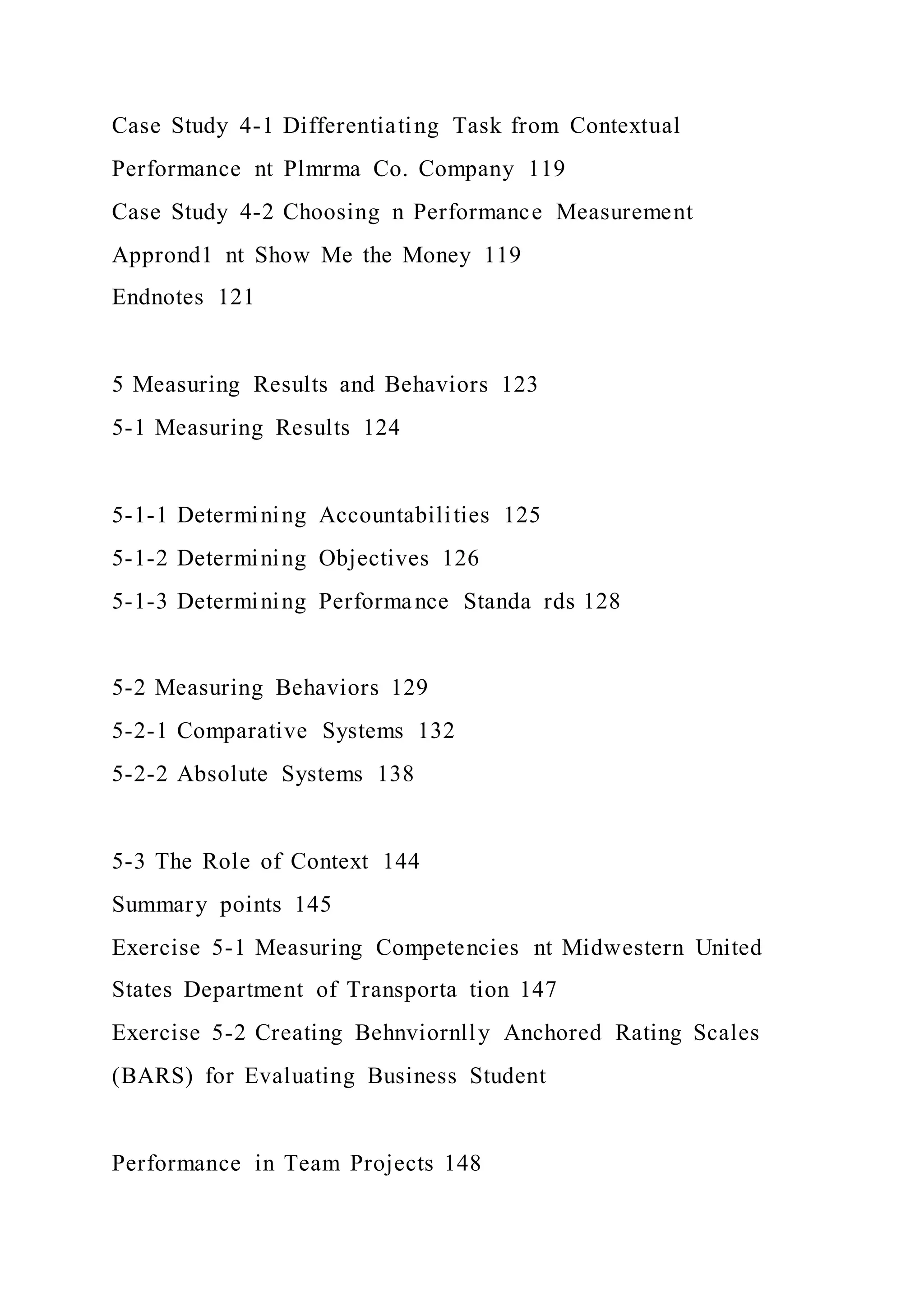 Case Study 4-1 Differentiating Task from Contextual
Performance nt Plmrma Co. Company 119
Case Study 4-2 Choosing n Performance Measurement
Apprond1 nt Show Me the Money 119
Endnotes 121
5 Measuring Results and Behaviors 123
5-1 Measuring Results 124
5-1-1 Determining Accountabilities 125
5-1-2 Determining Objectives 126
5-1-3 Determining Performance Standa rds 128
5-2 Measuring Behaviors 129
5-2-1 Comparative Systems 132
5-2-2 Absolute Systems 138
5-3 The Role of Context 144
Summary points 145
Exercise 5-1 Measuring Competencies nt Midwestern United
States Department of Transporta tion 147
Exercise 5-2 Creating Behnviornlly Anchored Rating Scales
(BARS) for Evaluating Business Student
Performance in Team Projects 148
 