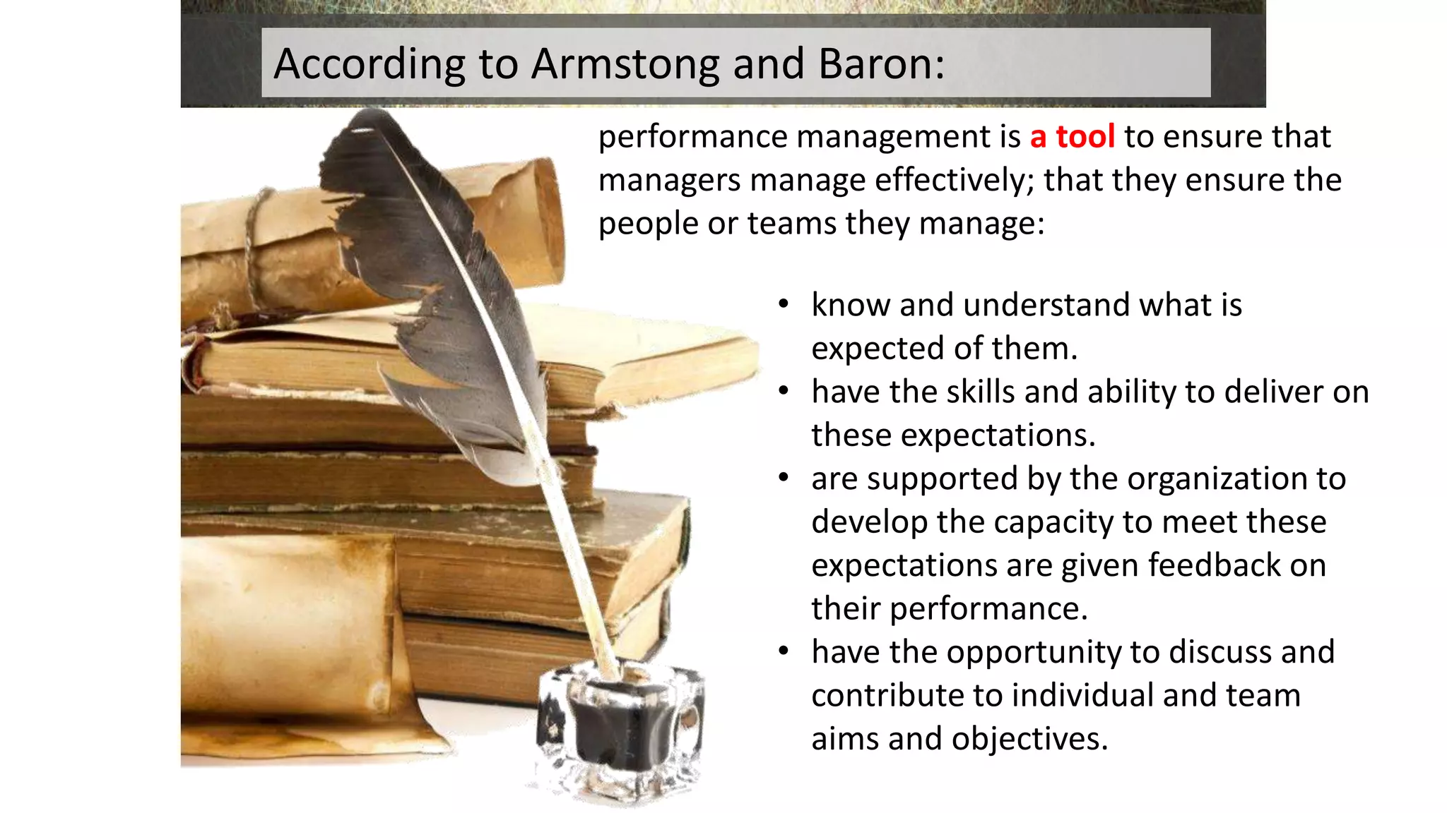performance management is a tool to ensure that
managers manage effectively; that they ensure the
people or teams they manage:
According to Armstong and Baron:
• know and understand what is
expected of them.
• have the skills and ability to deliver on
these expectations.
• are supported by the organization to
develop the capacity to meet these
expectations are given feedback on
their performance.
• have the opportunity to discuss and
contribute to individual and team
aims and objectives.
 