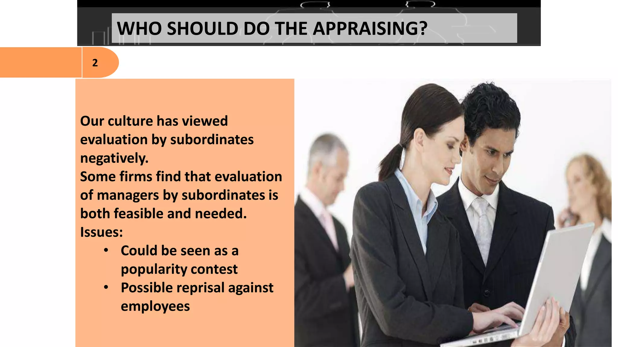 Our culture has viewed
evaluation by subordinates
negatively.
Some firms find that evaluation
of managers by subordinates is
both feasible and needed.
Issues:
• Could be seen as a
popularity contest
• Possible reprisal against
employees
WHO SHOULD DO THE APPRAISING?
2
 