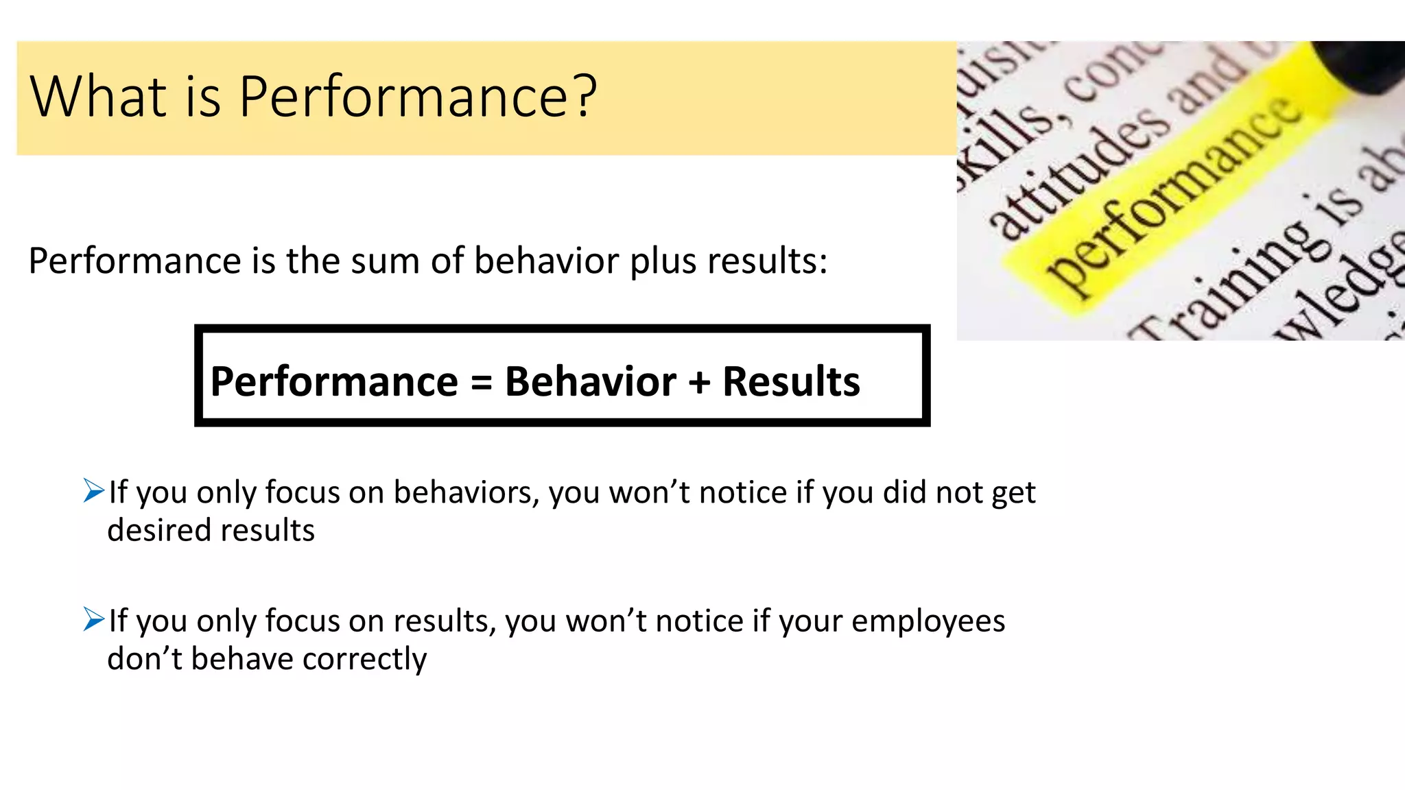 Performance is the sum of behavior plus results:
Performance = Behavior + Results
If you only focus on behaviors, you won’t notice if you did not get
desired results
If you only focus on results, you won’t notice if your employees
don’t behave correctly
What is Performance?
 