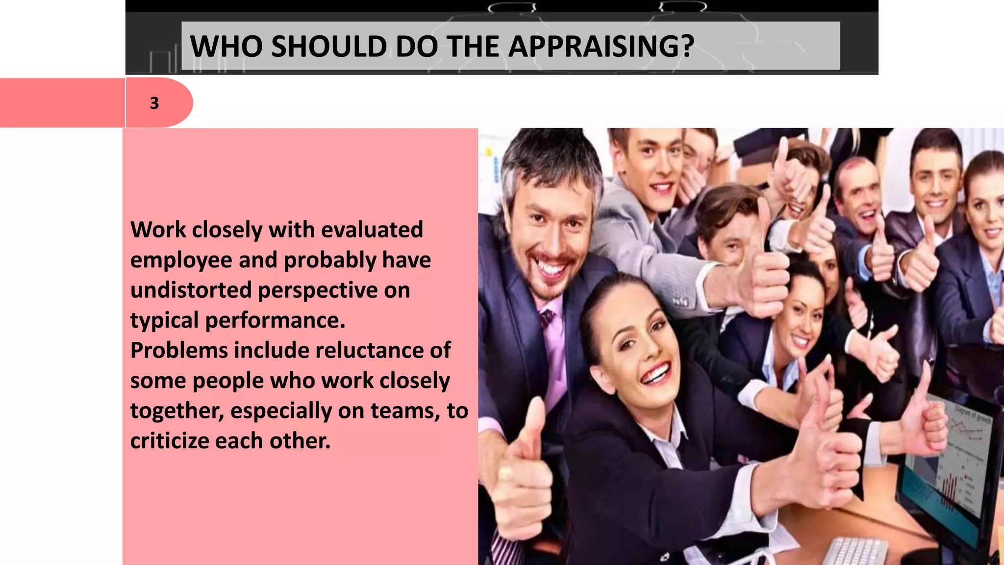 WHO SHOULD DO THE APPRAISING?
3
Work closely with evaluated
employee and probably have
undistorted perspective on
typical performance.
Problems include reluctance of
some people who work closely
together, especially on teams, to
criticize each other.
 