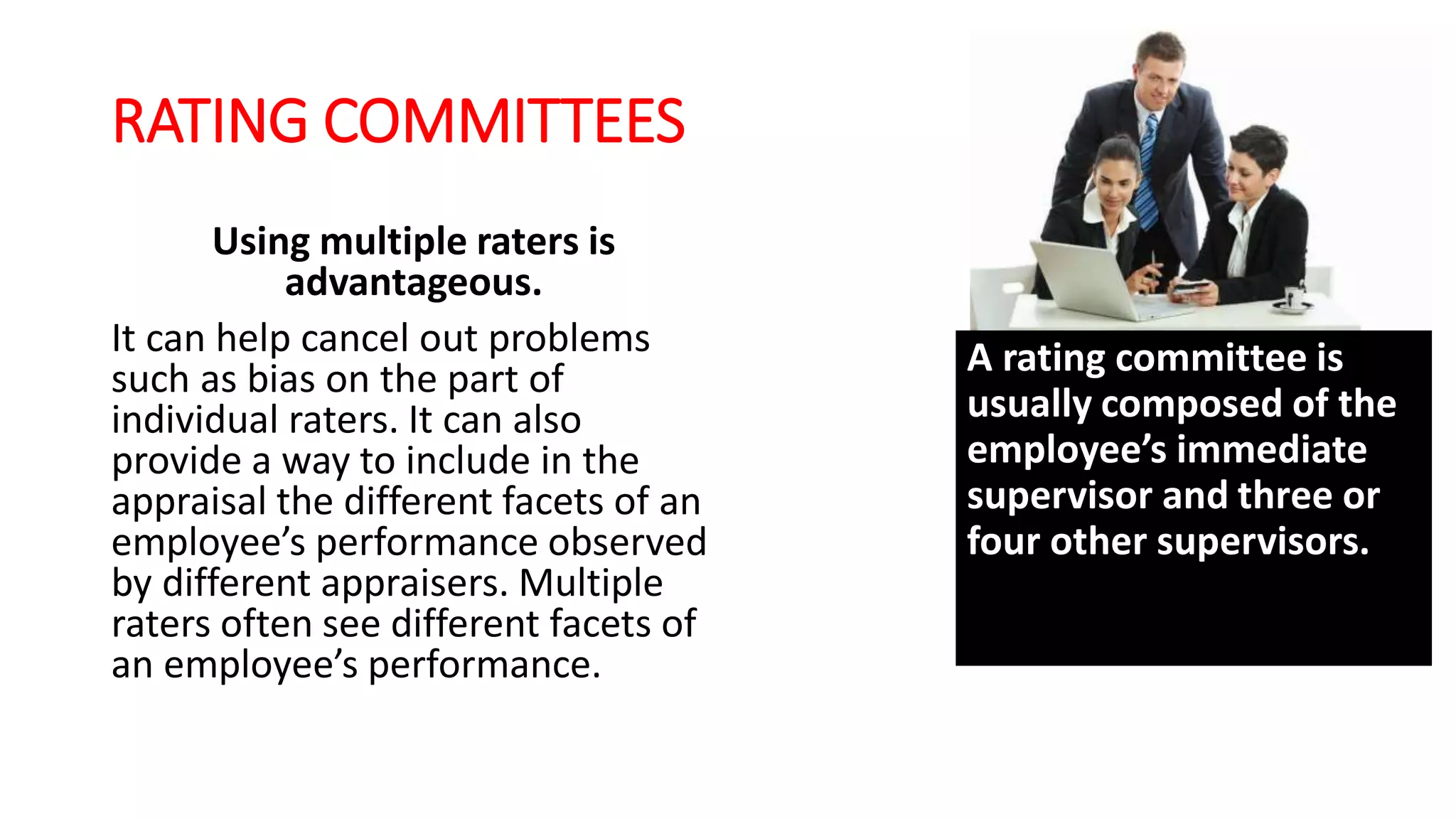 RATING COMMITTEES
Using multiple raters is
advantageous.
It can help cancel out problems
such as bias on the part of
individual raters. It can also
provide a way to include in the
appraisal the different facets of an
employee’s performance observed
by different appraisers. Multiple
raters often see different facets of
an employee’s performance.
A rating committee is
usually composed of the
employee’s immediate
supervisor and three or
four other supervisors.
 